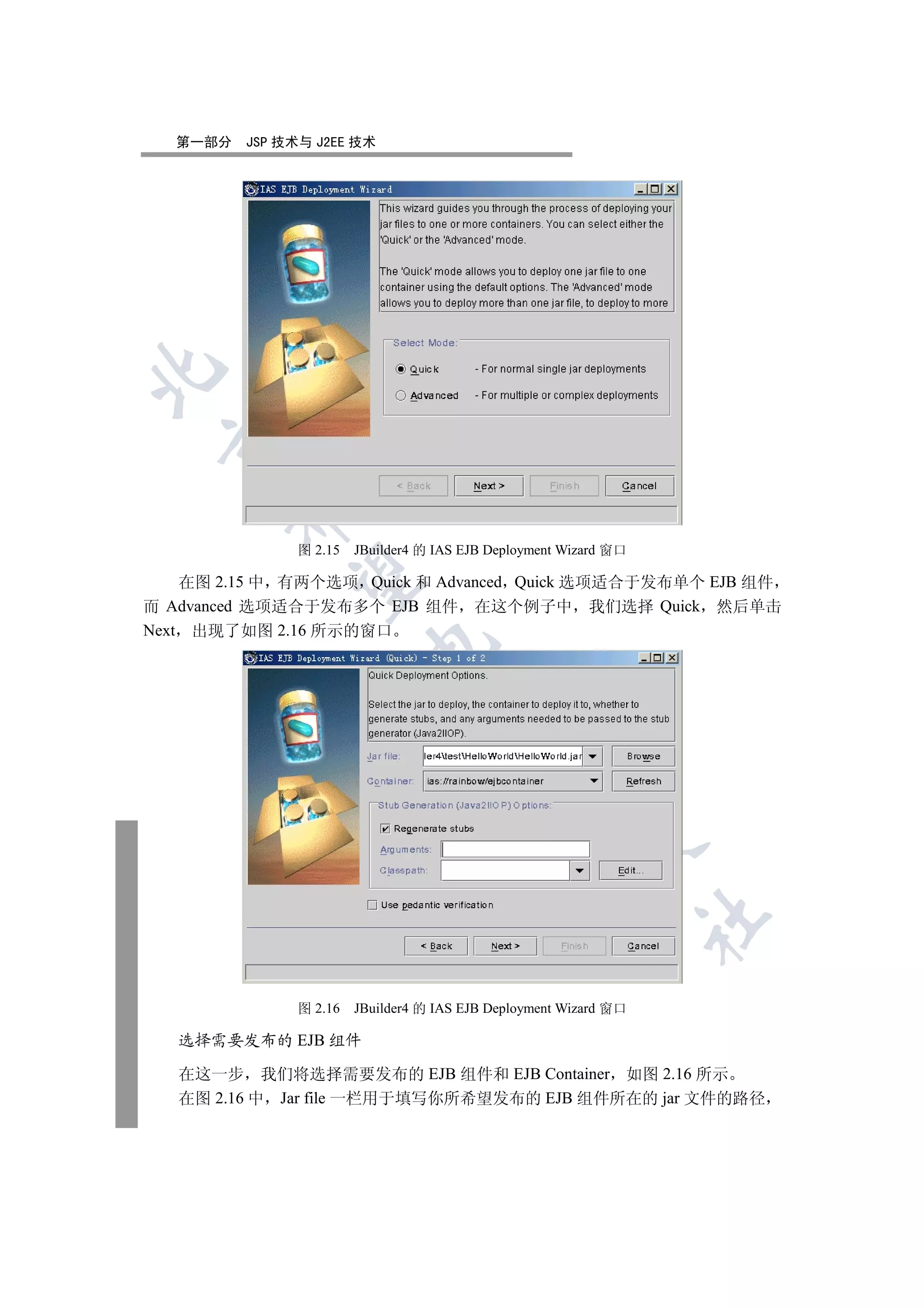 第一部分   JSP 技术与 J2EE 技术

 
        


               图 2.15   JBuilder4 的 IAS EJB Deployment Wizard 窗口
         

    在图 2.15 中 有两个选项 Quick 和 Advanced Quick 选项适合于发布单个 EJB 组件
而 Advanced 选项适合于发布多个 EJB 组件 在这个例子中 我们选择 Quick 然后单击
Next 出现了如图 2.16 所示的窗口
                         
                                   
                                              
                                                        
                                                                   	


               图 2.16   JBuilder4 的 IAS EJB Deployment Wizard 窗口

   选择需要发布的 EJB 组件

   在这一步 我们将选择需要发布的 EJB 组件和 EJB Container 如图 2.16 所示
   在图 2.16 中 Jar file 一栏用于填写你所希望发布的 EJB 组件所在的 jar 文件的路径
 