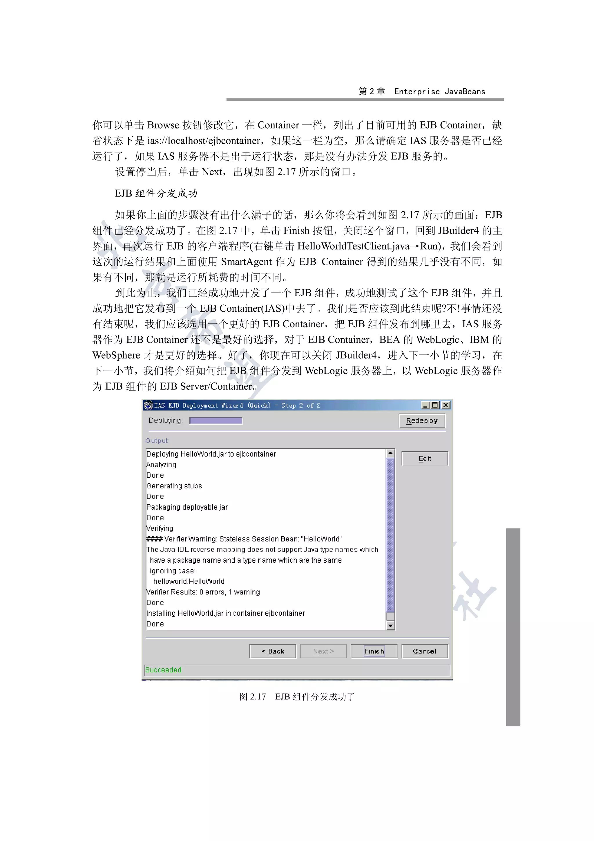 第2章   Enterprise JavaBeans


你可以单击 Browse 按钮修改它 在 Container 一栏 列出了目前可用的 EJB Container 缺
省状态下是 ias://localhost/ejbcontainer 如果这一栏为空 那么请确定 IAS 服务器是否已经
运行了 如果 IAS 服务器不是出于运行状态 那是没有办法分发 EJB 服务的
  设置停当后 单击 Next 出现如图 2.17 所示的窗口

   EJB 组件分发成功

  如果你上面的步骤没有出什么漏子的话 那么你将会看到如图 2.17 所示的画面 EJB
组件已经分发成功了 在图 2.17 中 单击 Finish 按钮 关闭这个窗口 回到 JBuilder4 的主


界面 再次运行 EJB 的客户端程序(右键单击 HelloWorldTestClient.java Run) 我们会看到
这次的运行结果和上面使用 SmartAgent 作为 EJB Container 得到的结果几乎没有不同 如
果有不同 那就是运行所耗费的时间不同
 

    到此为止 我们已经成功地开发了一个 EJB 组件 成功地测试了这个 EJB 组件 并且
成功地把它发布到一个 EJB Container(IAS)中去了 我们是否应该到此结束呢?不!事情还没
有结束呢 我们应该选用一个更好的 EJB Container 把 EJB 组件发布到哪里去 IAS 服务
        

器作为 EJB Container 还不是最好的选择 对于 EJB Container BEA 的 WebLogic IBM 的
WebSphere 才是更好的选择 好了 你现在可以关闭 JBuilder4 进入下一小节的学习 在
下一小节 我们将介绍如何把 EJB 组件分发到 WebLogic 服务器上 以 WebLogic 服务器作
         

为 EJB 组件的 EJB Server/Container
                      
                               
                                     
                                              
                                                      	



                      图 2.17   EJB 组件分发成功了
 