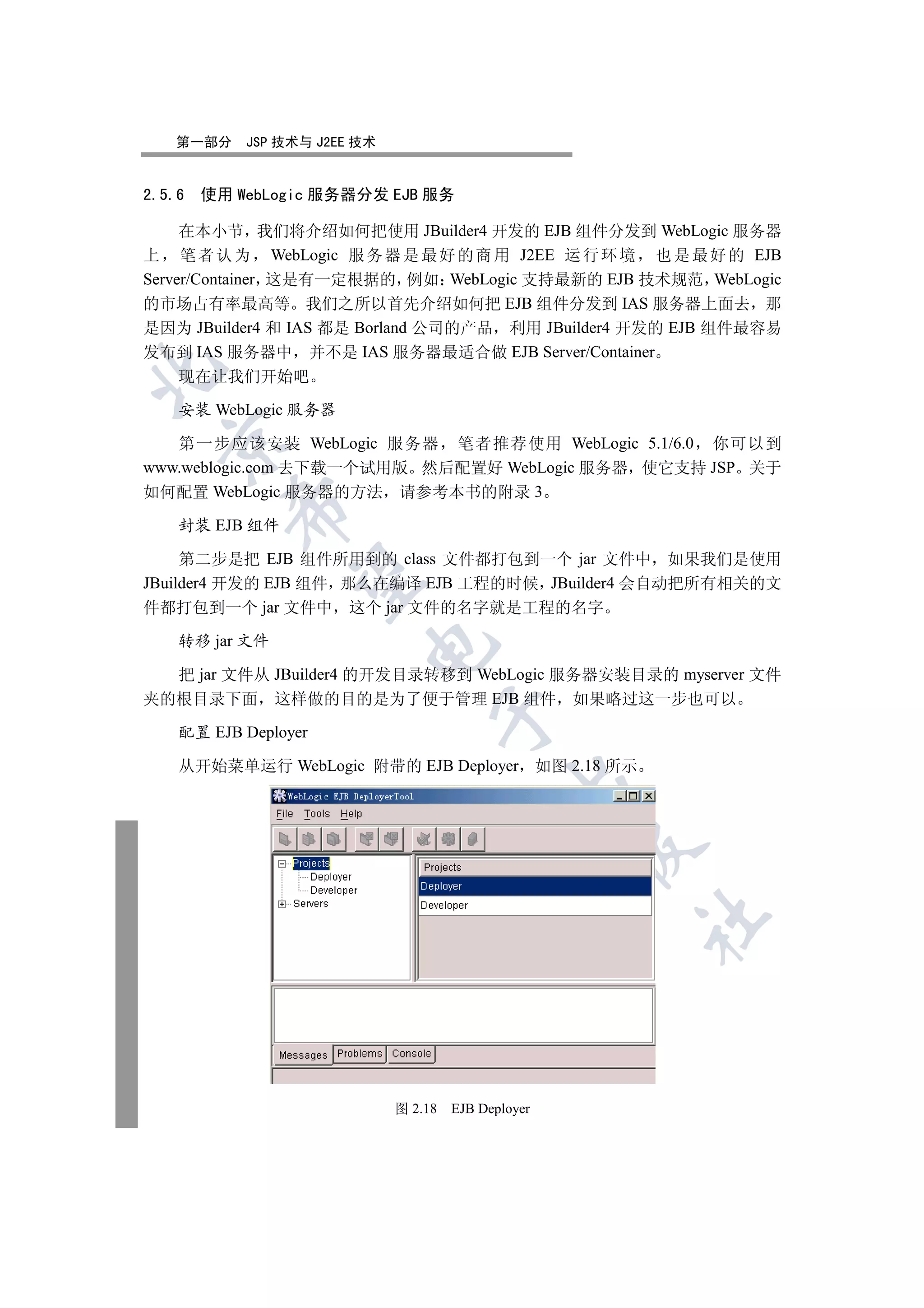 第一部分     JSP 技术与 J2EE 技术


2.5.6   使用 WebLogic 服务器分发 EJB 服务

     在本小节 我们将介绍如何把使用 JBuilder4 开发的 EJB 组件分发到 WebLogic 服务器
上 笔 者 认 为 WebLogic 服 务 器 是 最 好 的 商 用 J2EE 运 行 环 境 也 是 最 好 的 EJB
Server/Container 这是有一定根据的 例如 WebLogic 支持最新的 EJB 技术规范 WebLogic
的市场占有率最高等 我们之所以首先介绍如何把 EJB 组件分发到 IAS 服务器上面去 那
是因为 JBuilder4 和 IAS 都是 Borland 公司的产品 利用 JBuilder4 开发的 EJB 组件最容易
发布到 IAS 服务器中 并不是 IAS 服务器最适合做 EJB Server/Container


    现在让我们开始吧

    安装 WebLogic 服务器
  

   第一步应该安装 WebLogic 服务器 笔者推荐使用 WebLogic 5.1/6.0 你可以到
www.weblogic.com 去下载一个试用版 然后配置好 WebLogic 服务器 使它支持 JSP 关于
如何配置 WebLogic 服务器的方法 请参考本书的附录 3
          

    封装 EJB 组件

     第二步是把 EJB 组件所用到的 class 文件都打包到一个 jar 文件中 如果我们是使用
           

JBuilder4 开发的 EJB 组件 那么在编译 EJB 工程的时候 JBuilder4 会自动把所有相关的文
件都打包到一个 jar 文件中 这个 jar 文件的名字就是工程的名字

    转移 jar 文件
                         


  把 jar 文件从 JBuilder4 的开发目录转移到 WebLogic 服务器安装目录的 myserver 文件
夹的根目录下面 这样做的目的是为了便于管理 EJB 组件 如果略过这一步也可以
                                   

    配置 EJB Deployer

    从开始菜单运行 WebLogic 附带的 EJB Deployer 如图 2.18 所示
                                               
                                                      
                                                      	



                              图 2.18   EJB Deployer
 