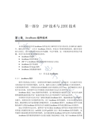 第一部分              JSP 技术与 J2EE 技术


第 1 章 JavaBeans 组件技术



  本章将要向读者介绍 JavaBeans 组件技术在 JSP 程序开发中的应用 在 JSP 深入编程
  

中 我们已经介绍了一点关于 JavaBeans 的知识 但是由于体系结构的原因 我们并没有
深入讨论它 也许有的读者对此还有些遗憾 不过不要紧 这一章就来弥补读者的这个遗
           

憾 本章中读者需要重点掌握的内容有
    JavaBeans 的属性
    JavaBeans 的事件模型
            

    JSP 中与 JavaBeans 相关的操作指令的语法与用法
    JavaBeans 的开发流程
    JavaBeans 的 Scope 属性
                       

    JavaBeans 封装数据库操作

                       1.1   什么是 JavaBeans
                               


1.1.1   JavaBeans 简介

  软件开发的真正目的之一是利用在程序编码方面的投资 以便在同一公司或者不同公
                                     

司的其他开发中重用程序编码 近年来 编程人员投入大量精力以便建立可重用的软件
可重用的软件组件 早期用在面向对象编程方面中的投资已经在 Java C#等编程语言的开
                                             

发中充分实现 很多软件可以不用做很大的改变就可以运行在各种平台上
  JavaBeans 描述了 Java 的软件组件模型 这个模型被设计成使第三方厂家可以生成和
销售能够集成到其他开发厂家或者其他开发人员开发的软件产品的 Java 组件
                                             	

  应用程序开发者可以从开发厂家购买现成的 JavaBeans 组件 拖放到集成开发环境的工
具箱中 再将其应用于应用软件的开发 对于 JavaBeans 组件的属性 行为可以进行必要的
修改 测试和修订而不必重新编写和编译程序 在 JavaBeans 模型中 JavaBeans 组件可以被
修改或者与其他 JavaBeans 组件组合以生成新的 JavaBeans 组件或完整的 Java 应用程序
  Java 应用程序在运行时 最终用户也可以通过 JavaBeans 组件设计者或应用程序开发
者所建立的属性存取方法 setXXX 方法和 getXXX 方法 修改 JavaBeans 组件的属性 这
些属性可能是颜色和形状等简单属性 也可能是影响 JavaBeans 组件总体行为的复杂属性
  JavaBeans 组件模型使得软件可以设计成便于修改和便于升级 每个 JavaBeans 组件都
 