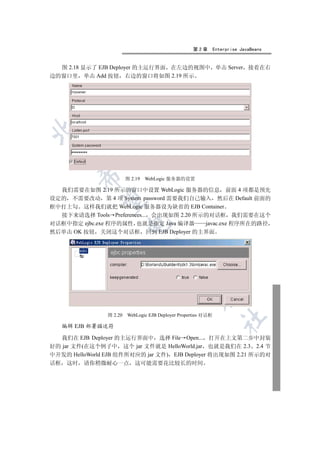 第2章         Enterprise JavaBeans


  图 2.18 显示了 EJB Deployer 的主运行界面 在左边的视图中 单击 Server 接着在右
边的窗口里 单击 Add 按钮 右边的窗口将如图 2.19 所示

 
           

                         图 2.19   WebLogic 服务器的设置

  我们需要在如图 2.19 所示的窗口中设置 WebLogic 服务器的信息 前面 4 项都是预先
设定的 不需要改动 第 4 项 System password 需要我们自己输入 然后在 Default 前面的
            

框中打上勾 这样我们就把 WebLogic 服务器设为缺省的 EJB Container
  接下来请选择 Tools Preferences... 会出现如图 2.20 所示的对话框 我们需要在这个
对话框中指定 ejbc.exe 程序的属性 也就是指定 Java 编译器       javac.exe 程序所在的路径
                         

然后单击 OK 按钮 关闭这个对话框 回到 EJB Deployer 的主界面
                                   
                                             
                                                       


                图 2.20   WebLogic EJB Deployer Properties 对话框
                                                                   	

     编辑 EJB 部署描述符

  我们在 EJB Deployer 的主运行界面中 选择 File Open... 打开在上文第二步中封装
好的 jar 文件(在这个例子中 这个 jar 文件就是 HelloWorld.jar 也就是我们在 2.3 2.4 节
中开发的 HelloWorld EJB 组件所对应的 jar 文件) EJB Deployer 将出现如图 2.21 所示的对
话框    这时   请你稍微耐心一点 这可能需要花比较长的时间
 