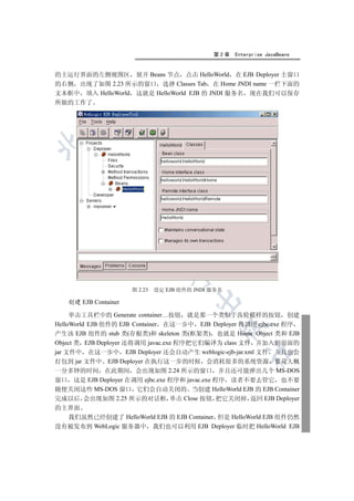 第2章   Enterprise JavaBeans


的主运行界面的左侧视图区 展开 Beans 节点 点击 HelloWorld 在 EJB Deployer 主窗口
的右侧 出现了如图 2.23 所示的窗口 选择 Classes Tab 在 Home JNDI name 一栏下面的
文本框中 填入 HelloWorld 这就是 HelloWorld EJB 的 JNDI 服务名 现在我们可以保存
所做的工作了

 
         
          
                         
                                  


                      图 2.23   设定 EJB 组件的 JNDI 服务名
                                         

   创建 EJB Container

     单击工具栏中的 Generate container…按钮 就是那一个类似于齿轮模样的按钮 创建
HelloWorld EJB 组件的 EJB Container 在这一步中 EJB Deployer 将调用 ejbc.exe 程序
                                                 

产生该 EJB 组件的 stub 类(存根类)和 skeleton 类(框架类) 也就是 Home Object 类和 EJB
Object 类 EJB Deployer 还将调用 javac.exe 程序把它们编译为 class 文件 并加入到前面的
jar 文件中 在这一步中 EJB Deployer 还会自动产生 weblogic-ejb-jar.xml 文件 并且也会
                                                        	

打包到 jar 文件中 EJB Deployer 在执行这一步的时候 会消耗很多的系统资源 要花大概
一分多钟的时间 在此期间 会出现如图 2.24 所示的窗口 并且还可能弹出几个 MS-DOS
窗口 这是 EJB Deployer 在调用 ejbc.exe 程序和 javac.exe 程序 读者不要去管它 也不要
随便关闭这些 MS-DOS 窗口 它们会自动关闭的 当创建 HelloWorld EJB 的 EJB Container
完成以后 会出现如图 2.25 所示的对话框 单击 Close 按钮 把它关闭掉 返回 EJB Deployer
的主界面
  我们虽然已经创建了 HelloWorld EJB 的 EJB Container 但是 HelloWorld EJB 组件仍然
没有被发布到 WebLogic 服务器中 我们也可以利用 EJB Deployer 临时把 HelloWorld EJB
 