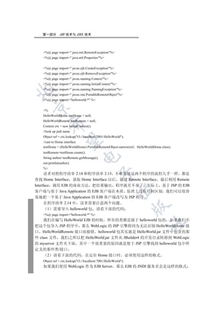 第一部分        JSP 技术与 J2EE 技术




   %@ page import= java.rmi.RemoteException%
   %@ page import= java.util.Properties%


   %@ page import= javax.ejb.CreateException%
   %@ page import= javax.ejb.RemoveException%
   %@ page import= javax.naming.Context%
   %@ page import= javax.naming.InitialContext%
   %@ page import= javax.naming.NamingException%


   %@ page import= javax.rmi.PortableRemoteObject%
   %@ page import=helloworld.* %
  

   %
   HelloWorldHome testHome = null;
   HelloWorldRemote testRemote = null;
            

   Context ctx = new InitialContext();
   //look up jndi name
   Object ref = ctx.lookup(t3://localhost:7001/HelloWorld);
             

   //cast to Home interface
   testHome = (HelloWorldHome) PortableRemoteObject.narrow(ref HelloWorldHome.class);
   testRemote=testHome.create();
                                    

   String author=testRemote.getMessage();
   out.println(author);
   %
                                                

      读者对照程序清单 2.14 和程序清单 2.13 不难发现这两个程序的流程几乎一样 都是
查找 Home Interface 获取 Home Interface 以后 创建 Remote Interface 最后利用 Remote
Interface 调用 EJB 的商业方法 把结果输出 程序就差不多了 实际上 基于 JSP 的 EJB
                                                            

客户端与基于 Java Application 的 EJB 客户端在本质 原理上没有任何区别 我们可以很容
易地把一个基于 Java Application 的 EJB 客户端改写为 JSP 程序
      在程序清单 2.14 中 读者需要注意两个问题
                                                                   

        1 需要导入 helloworld 包 请看下面的代码
   %@ page import=helloworld.* %
    我们在编写 HelloWorld EJB 的时候 所有的类都是属于 helloworld 包的 如果我们不
                                                                           	

把这个包导入 JSP 程序中 那么 WebLogic 的 JSP 引擎将因为无法识别 HelloWorldHome 接
口 HelloWorldRemote 接口而报错 helloworld 包其实就是 HelloWorld.jar 文件中包含的那
些 class 文件 我们之所以把 HelloWorld.jar 文件从 JBuilder4 的开发目录转移到 WebLogic
的 myserver 文件夹下面 其中一个很重要的原因就是便于 JSP 引擎找到 helloworld 包中所
定义的那些类/接口
   2 请看下面的代码 在定位 Home 接口时                                       必须使用这样的格式
   Object ref = ctx.lookup(t3://localhost:7001/HelloWorld);
   如果我们使用 WebLogic 作为 EJB Server 那么 EJB 的 JNDI 服务名会是这样的格式
 