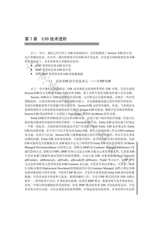 第 3 章 EJB 技术进阶


  在上一章中 我们已经介绍了 EJB 的基础知识 还详细描述了 Session EJB 的开发
运行和测试技术 在本章 我们将继续介绍 EJB 的开发技术 但是重点将转移到实体 EJB
的开发技术上 本章需要重点掌握的内容有


    CMP 类型的实体 EJB 的开发
    BMP 类型的实体 EJB 的开发
    利用 BMP 类型的实体 EJB 封装数据源
  


               3.1   实体 EJB 的开发技术之一              CMP EJB
          

     在上一章中我们已经提到过 EJB 技术规范支持两种类型的 EJB 对象 它们分别是
Session EJB(会话 EJB)和 Entity EJB(实体 EJB) 第 3 章所开发的 EJB 组件属于会话 EJB
     Session EJB(会话 EJB)是短暂存在的对象 它同样运行在服务器端 并执行一些应用
           

逻辑处理 它的实例对象由客户端应用程序建立 并仅能够被创建它的应用程序所使用
其保存的数据需要开发者编写程序来管理 Session EJB 支持事务属性 但是 当系统因为
某种特殊的不可预见的原因崩溃或者关闭后 Session EJB 的状态 数据不会再被系统恢复
                         

Session EJB 的这种特性十分类似于 Page Scope 类型的 JavaBeans 组件对象
     Entity EJB(实体 EJB)是持久运行的 EJB 对象 由某个客户端应用程序创建 但是可以
被其他对象或者其他的应用程序调用 与 Session EJB 不同 Entity EJB 必须在建立时制定
                                 

一个惟一的标识 并提供相应的机制允许客户应用程序根据 Entity EJB 标识来定位 Entity
EJB 的实例对象 多个用户可以并发访问 Entity EJB 事务之间的协调工作由 EJB Container
来完成 读者应当注意 Session EJB 只能够被创建它的应用程序所调用 所以不存在事务
                                         

协调的问题 Entity EJB 支持事务处理 当系统关闭时 也可以恢复关闭以前的状态 包括
EJB 对象所包含的数据在内 EJB 规范中定义了两种管理 Entity EJB 的持久性模型 即 Beans
                                                 

Managed Persistence(Beans 自管理方式 简称为 BMP)及 Container Managed Persistence (容
器代管理方式 简称为 CMP) BMP 管理方式是由 EJB 对象自己来管理持久性 它需要 EJB
开发者来编写数据库或应用程序的处理逻辑 并加入到 EJB 对象类(EJBObject Class)的
                                                         	

ejbCreate() ejbRemove() ejbFind() ejbLoad()和 ejbStore() Finder 等方法中 CMP 管理
方式是将 EJB 持久性管理交给 EJB Container 来完成 开发者不用过多操心 开发者一般要
在 EJB 对象的 Deployment Descriptor(部署描述符)中的 Container Managed 属性中指定 EJB
实例对象的持久性作用域 当使用 CMP 模式时 开发者不需要知道 Entity EJB 如何存取数
据源 开发者也很少需要参与复杂 烦琐的编码工作 不过 CMP 模式的实体 EJB 功能比
较单一 使用起来不灵活 扩展起来比较难 而采用 BMP 模式 那就需要开发者事必躬亲
对每一个细小的问题都必须考虑周到 但是 BMP 模式的实体 EJB 开发起来很灵活 开发
者有很大的自由度 可以定制复杂的处理逻辑 扩展起来也比较容易 在实际的开发过程
 
