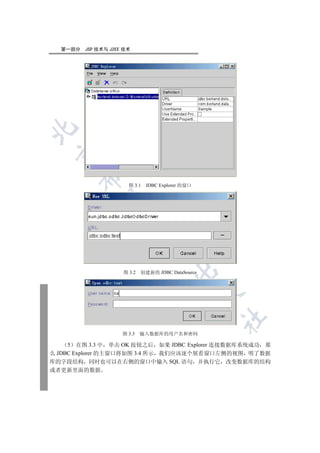 第一部分   JSP 技术与 J2EE 技术

 
       

                       图 3.1   JDBC Explorer 的窗口
        
                      
                                
                                         

                     图 3.2   创建新的 JDBC DataSource
                                                    
                                                    	


                     图 3.3   输入数据库的用户名和密码

     5 在图 3.3 中 单击 OK 按钮之后 如果 JDBC Explorer 连接数据库系统成功 那
么 JDBC Explorer 的主窗口将如图 3.4 所示 我们应该逐个展看窗口左侧的视图 明了数据
库的字段结构 同时也可以在右侧的窗口中输入 SQL 语句 并执行它 改变数据库的结构
或者更新里面的数据
 