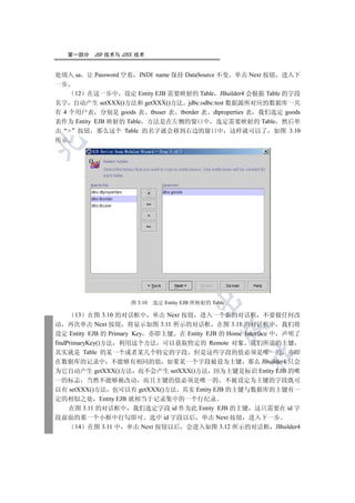 第一部分   JSP 技术与 J2EE 技术


处填入 sa 让 Password 空着 JNDI name 保持 DataSource 不变 单击 Next 按钮 进入下
一步
     12 在这一步中 设定 Entity EJB 需要映射的 Table JBuilder4 会根据 Table 的字段
名字 自动产生 setXXX()方法和 getXXX()方法 jdbc:odbc:test 数据源所对应的数据库一共
有 4 个用户表 分别是 goods 表 tbuser 表 tborder 表 dtproperties 表 我们选定 goods
表作为 Entity EJB 映射的 Table 方法是在左侧的窗口中 选定需要映射的 Table 然后单
击  按钮 那么这个 Table 的名字就会移到右边的窗口中 这样就可以了 如图 3.10
所示

  
         
          
                         
                                   
                                            

                      图 3.10   选定 Entity EJB 所映射的 Table

       13 在图 3.10 的对话框中 单击 Next 按钮 进入一个新的对话框 不要做任何改
动 再次单击 Next 按钮 将显示如图 3.11 所示的对话框 在图 3.11 的对话框中 我们将
                                                     

设定 Entity EJB 的 Primary Key 亦即主键 在 Entity EJB 的 Home Interface 中 声明了
findPrimaryKey()方法 利用这个方法 可以获取特定的 Remote 对象 我们所说的主键
其实就是 Table 的某一个或者某几个特定的字段 但是这些字段的值必须是唯一的 亦即
                                                          	

在数据库的记录中 不能够有相同的值 如果某一个字段被设为主键 那么 JBuilder4 只会
为它自动产生 getXXX()方法 而不会产生 setXXX()方法 因为主键是标识 Entity EJB 的唯
一的标志 当然不能够被改动 而且主键的值必须是唯一的 不被设定为主键的字段既可
以有 setXXX()方法 也可以有 getXXX()方法 其实 Entity EJB 的主键与数据库的主键有一
定的相似之处 Entity EJB 就相当于记录集中的一个行纪录
   在图 3.11 的对话框中 我们选定字段 id 作为此 Entity EJB 的主键 这只需要在 id 字
段前面的那一个小框中打勾即可 选中 id 字段以后 单击 Next 按钮 进入下一步
     14 在图 3.11 中 单击 Next 按钮以后 会进入如图 3.12 所示的对话框 JBuilder4
 