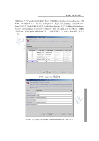 第3章    EJB 技术进阶


根据 Table 的名字(goods)自动生成这个 Entity EJB 的 Home Interface Remote Interface EJB
Class JNDI 服务的名字 我们可以修改这些名字 把它们改成希望的值 在这个例子中
Bean 的名字为 Goods JNDI 服务名为 Goods Home Interface 的名字为 jdbctest.GoodsHome
Remote Interface 的名字为 jdbctest.GoodsRemote EJB Class 的名字为 GoodsBean 主键的
类型为 int 也就是 goods Table 的 id 字段 一切都设置好以后 清单击 Next 按钮 进入下
一步

  
          
           
                             


                             图 3.11   选定 Entity EJB 的主键
                                       
                                                
                                                          
                                                                   	



           图 3.12   设定 Entity EJB 的 Home Remote Interface 和 EJB Class 的名字
 