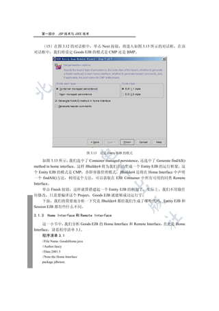 第一部分       JSP 技术与 J2EE 技术


   15 在图 3.12 的对话框中 单击 Next 按钮 将进入如图 3.13 所示的对话框 在该
对话框中 我们将设定 Goods EJB 的模式是 CMP 还是 BMP

  
             
              


                                  图 3.13   设定 Entity EJB 的模式
                                  


      如图 3.13 所示 我们选中了 Container managed persistence 还选中了 Generate findAll()
method in home interface 这样 JBuilder4 将为我们自动生成一个 Entity EJB 的运行框架 这
                                            

个 Entity EJB 的模式是 CMP 亦即容器管理模式 JBuilder4 还将在 Home Interface 中声明
一个 findAll()方法 利用这个方法 可以获取在 EJB Container 中所有可用的同类 Remote
Interface
                                                     

      单击 Finish 按钮 这样就算搭建起一个 Entity EJB 的框架了 实际上 我们不用做任
何修改 只需要编译这个 Project Goods EJB 就能够成功运行了
      下面 我们将简要地分析一下究竟 JBuilder4 都给我们生成了哪些代码 Entity EJB 和
                                                               

Session EJB 都有些什么不同

3.1.3   Home Interface 和 Remote Interface
                                                               	

      这一小节中 我们分析 Goods EJB 的 Home Interface 和 Remote Interface 首先是 Home
Interface 请看程序清单 3.1
      程序清单 3.1
    //File Name: GoodsHome.java
    //Author:fancy
    //Date:2001.5
    //Note:the Home Interface
    package jdbctest;
 