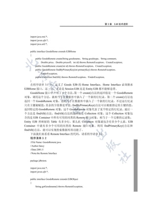 第3章     EJB 技术进阶




   import java.rmi.*;
   import javax.ejb.*;
   import java.util.*;


   public interface GoodsHome extends EJBHome
   {
        public GoodsRemote create(String goodsname String goodstype String comment
              Double price Double priceoff int id) throws RemoteException       CreateException;


        public GoodsRemote create(int id) throws RemoteException    CreateException;
        public GoodsRemote findByPrimaryKey(int primaryKey) throws RemoteException
              FinderException;
 

        public Collection findAll() throws RemoteException   FinderException;
   }
     在程序清单 3.1 中 定义了 Goods EJB 的 Home Interface Home Interface 必须继承
            

EJBHome 接口 这一点 无论是 Session EJB 还是 Entity EJB 都不能够违背
     GoodsHome 接口中声明了 4 个方法 第一个 create()方法的返回值是一个 GoodsRemote
对象 调用这个方法 就相当于往数据库中插入了一个新的行纪录 第二个 create()方法也
             

返回一个 GoodsRemote 对象 也相当于往数据库中插入了一个新的行纪录 不过这行纪录
只有主键被赋值 其余的字段都是空值 findByPrimaryKey()方法可以根据指定的主键的值
返回特定的 GoodsRemote 对象 这个 GoodsRemote 对象代表了某个特定的行纪录 最后一
                                   

个方法是 findAll()方法 findAll()方法的返回值是 Collection 对象 这个 Collection 对象包
含的是 EJB Container 中所有可用的同类的 Remote 接口对象 相当于一个完整的记录集
                                              

Entity EJB 所映射的 Table 有多少行 那么此 Collention 对象就包含有多少个元素 EJB
Container 中就有多少个可用的同类的 Remote 接口对象 利用 findPrimaryKey()方法和
findAll()方法 就可以实现检索数据库的功能了
                                                             

     下面我们来看看 Remote Interface 的代码 请看程序清单 3.2
   程序清单 3.2
   //File Name: GoodsRemote.java
                                                                     

   //Author:fancy
   //Date:2001.5
   //Note:the Remote Interface
                                                                                  	

   package jdbctest;


   import java.rmi.*;
   import javax.ejb.*;


   public interface GoodsRemote extends EJBObject
   {
        String getGoodsname() throws RemoteException;
 