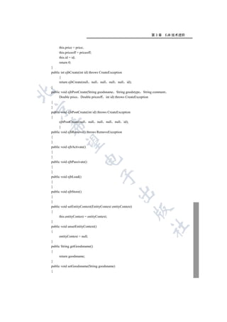第3章         EJB 技术进阶


     this.price = price;
     this.priceoff = priceoff;
     this.id = id;
     return 0;
}
public int ejbCreate(int id) throws CreateException
      {
      return ejbCreate(null null null null null       id);
}


public void ejbPostCreate(String goodsname String goodstype String comment
      Double price Double priceoff int id) throws CreateException
{
}


public void ejbPostCreate(int id) throws CreateException
{
      ejbPostCreate(null null null null null id);
    

      }
public void ejbRemove() throws RemoveException
{
     

}
public void ejbActivate()
{
}
                             

public void ejbPassivate()
{
}
                                       

public void ejbLoad()
{
}
public void ejbStore()
                                                      

{
}
public void setEntityContext(EntityContext entityContext)
                                                             

{
      this.entityContext = entityContext;
}
                                                                     	

public void unsetEntityContext()
{
      entityContext = null;
}
public String getGoodsname()
{
      return goodsname;
}
public void setGoodsname(String goodsname)
{
 