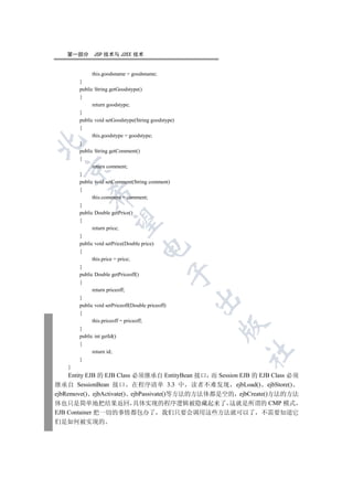 第一部分       JSP 技术与 J2EE 技术


             this.goodsname = goodsname;
        }
        public String getGoodstype()
        {
              return goodstype;
        }
        public void setGoodstype(String goodstype)
        {
              this.goodstype = goodstype;


        }
        public String getComment()
        {
              return comment;
  

        }
        public void setComment(String comment)
        {
           

              this.comment = comment;
        }
        public Double getPrice()
            

        {
              return price;
        }
        public void setPrice(Double price)
                                  

        {
              this.price = price;
        }
                                              

        public Double getPriceoff()
        {
              return priceoff;
        }
                                                     

        public void setPriceoff(Double priceoff)
        {
              this.priceoff = priceoff;
                                                     

        }
        public int getId()
        {
                                                           	

              return id;
        }
    }
     Entity EJB 的 EJB Class 必须继承自 EntityBean 接口 而 Session EJB 的 EJB Class 必须
继承自 SessionBean 接口 在程序清单 3.3 中 读者不难发现 ejbLoad() ejbStore()
ejbRemove() ejbActivate() ejbPassivate()等方法的方法体都是空的 ejbCreate()方法的方法
体也只是简单地把结果返回 具体实现的程序逻辑被隐藏起来了 这就是所谓的 CMP 模式
EJB Container 把一切的事情都包办了 我们只要会调用这些方法就可以了 不需要知道它
们是如何被实现的
 