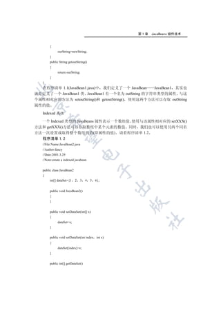 第1章   JavaBeans 组件技术


        {
             ourString=newString;
        }
        public String getoutString()
        {
             return ourString;
        }
   }
  在程序清单 1.1(JavaBean1.java)中 我们定义了一个 JavaBean    JavaBean1 其实也


就是定义了一个 JavaBean1 类 JavaBean1 有一个名为 outString 的字符串类型的属性 与这
个属性相对应的方法为 setoutString()和 getoutString() 使用这两个方法可以存取 outString
 

属性的值

   Indexed 属性

  一个 Indexed 类型的 JavaBeans 属性表示一个数组值 使用与该属性相对应的 setXXX()
            

方法和 getXXX()方法可以存取数组中某个元素的数值 同时 我们也可以使用另两个同名
方法一次设置或取得整个数组的值(即属性的值) 请看程序清单 1.2
             

   程序清单 1.2
   //File Name:JavaBean2.java
   //Author:fancy
                                        

   //Date:2001.3.29
   //Note:create a indexed javabean
                                                  

   public class JavaBean2
   {
        int[] dataSet={1    2   3   4   5   6};
                                                  

        public void JavaBean2()
        {
        }
                                                      


        public void setDataSet(int[] x)
        {
                                                            	

             dataSet=x;
        }


        public void setDataSet(int index int x)
        {
             dataSet[index]=x;
        }


        public int[] getDataSet()
 