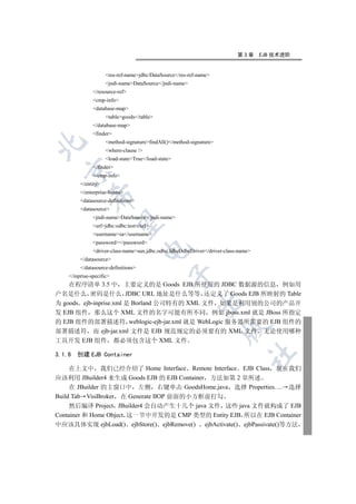 第3章      EJB 技术进阶


                     res-ref-namejdbc/DataSource/res-ref-name
                     jndi-nameDataSource/jndi-name
               /resource-ref
               cmp-info
               database-map
                     tablegoods/table
               /database-map
               finder
                     method-signaturefindAll()/method-signature


                     where-clause /
                     load-stateTrue/load-state
               /finder
  

               /cmp-info
         /entity
         /enterprise-beans
             

         datasource-definitions
         datasource
               jndi-nameDataSource/jndi-name
              

               urljdbc:odbc:test/url
               usernamesa/username
               password/password
                                     

               driver-class-namesun.jdbc.odbc.JdbcOdbcDriver/driver-class-name
         /datasource
         /datasource-definitions
                                                

    /inprise-specific
    在程序清单 3.5 中 主要定义的是 Goods EJB 所使用的 JDBC 数据源的信息 例如用
户名是什么 密码是什么 JDBC URL 地址是什么等等 还定义了 Goods EJB 所映射的 Table
                                                          

为 goods ejb-inprise.xml 是 Borland 公司特有的 XML 文件 如果是利用别的公司的产品开
发 EJB 组件 那么这个 XML 文件的名字可能有所不同 例如 jboss.xml 就是 JBoss 所指定
的 EJB 组件的部署描述符 weblogic-ejb-jar.xml 就是 WebLogic 服务器所需要的 EJB 组件的
                                                                      

部署描述符 而 ejb-jar.xml 文件是 EJB 规范规定的必须要有的 XML 文件 无论使用哪种
工具开发 EJB 组件 都必须包含这个 XML 文件
                                                                                	

3.1.6   创建 EJB Container

     在上文中 我们已经介绍了 Home Interface Remote Interface EJB Class 现在我们
应该利用 JBuilder4 来生成 Goods EJB 的 EJB Container 方法如第 2 章所述
     在 JBuilder 的主窗口中 左侧 右键单击 GoodsHome.java 选择 Properties…. 选择
Build Tab VisiBroker 在 Generate IIOP 前面的小方框前打勾
     然后编译 Project JBuilder4 会自动产生十几个 java 文件 这些 java 文件就构成了 EJB
Container 和 Home Object 这一节中开发的是 CMP 类型的 Entity EJB 所以在 EJB Container
中应该具体实现 ejbLoad() ejbStore() ejbRemove() ejbActivate() ejbPassivate()等方法
 