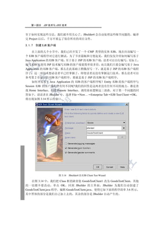 第一部分    JSP 技术与 J2EE 技术


至于如何实现这些方法 我们就不用关心了 JBuilder4 会自动处理这些细节问题的 编译
完 Project 以后 千万不要忘了保存所有的项目文件

3.1.7   创建 EJB 客户端

     在上面的几个小节中 我们已经开发了一个 CMP 类型的实体 EJB 现在应该编写一
个 EJB 客户端程序对它进行测试 为了节省篇幅和方便起见 我们仅仅介绍如何编写基于
Java Application 的 EJB 客户端 至于基于 JSP 的 EJB 客户端 读者可以自行编写 实际上
编写 EJB 比使用 JSP 技术编写 EJB 的客户端要简单很多倍 而且我们只要会编写基于 Java


Application 的 EJB 客户端 那么在此基础上稍微改写一下 就是基于 JSP 的 EJB 客户端程
序了 这一项技术想必读者早已经掌握了 即使读者还没有掌握这门技术 那么读者可以
参考第 2 章最后的 EJB 客户端程序 那就是基于 JSP 的 EJB 客户端程序
  

     如何开发基于 Java Application 的 EJB 的客户端程序呢 Entity EJB 的客户端程序与
Session EJB 的客户端程序有何不同呢?我们的回答是这两者没有任何不同的地方 都是查
          

找 Home Interface 创建 Remote Interface 调用商业逻辑这三部曲 对于第一个问题的回
答如下 请读者在 JBuilder 中 选择 File New… Enterprise Tab EJB Test Client OK
将出现如图 3.14 所示的窗口
           
                          
                                      
                                                 
                                                            
                                                                   	


                     图 3.14   JBuilder4 的 EJB Client Test Wizard

    在图 3.14 中 我们把 Class 框的缺省值 GoodsTestClient1 改为 GoodsTestClient 其他
的一切都不要改动 单击 OK 回到 JBuilder 的主界面 JBuilder 为我们自动创建了
GoodsTestClient.java 程序 编辑 GoodsTestClient.java 使得它如下面的程序清单 3.6 所示
其中黑体的部分是我们自己加上去的 其余的部分是 JBuilder 自动产生的
 