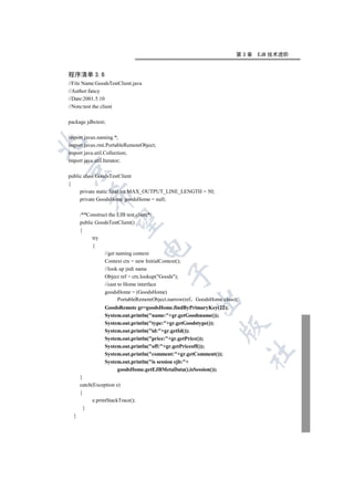 第3章   EJB 技术进阶


程序清单 3.6
//File Name:GoodsTestClient.java
//Author:fancy
//Date:2001.5.10
//Note:test the client

package jdbctest;

import javax.naming.*;


import javax.rmi.PortableRemoteObject;
import java.util.Collection;
import java.util.Iterator;


public class GoodsTestClient
{
     private static final int MAX_OUTPUT_LINE_LENGTH = 50;
         

     private GoodsHome goodsHome = null;

      /**Construct the EJB test client*/
          

      public GoodsTestClient()
      {
            try
            {
                                   

                 //get naming context
                 Context ctx = new InitialContext();
                 //look up jndi name
                                           

                 Object ref = ctx.lookup(Goods);
                 //cast to Home interface
                 goodsHome = (GoodsHome)
                        PortableRemoteObject.narrow(ref GoodsHome.class);
                                                      

                 GoodsRemote gr=goodsHome.findByPrimaryKey(22);
                 System.out.println(name:+gr.getGoodsname());
                 System.out.println(type:+gr.getGoodstype());
                                                                 

                 System.out.println(id:+gr.getId());
                 System.out.println(price:+gr.getPrice());
                 System.out.println(off:+gr.getPriceoff());
                                                                            	

                 System.out.println(comment:+gr.getComment());
                 System.out.println(is session ejb:+
                      goodsHome.getEJBMetaData().isSession());
      }
      catch(Exception e)
      {
            e.printStackTrace();
        }
  }
 