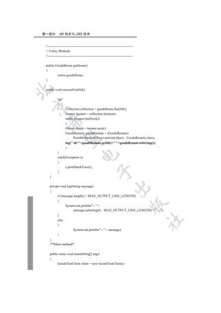 第一部分        JSP 技术与 J2EE 技术


 //----------------------------------------------------------------------------
 // Utility Methods
 //----------------------------------------------------------------------------

 public GoodsHome getHome()
 {
         return goodsHome;
 }


 public void executeFindAll()
 {
         try
         {


               Collection collection = goodsHome.findAll();
               Iterator iterator = collection.iterator();
               while (iterator.hasNext())
         

               {
               Object object = iterator.next();
               GoodsRemote goodsRemote = (GoodsRemote)
                     PortableRemoteObject.narrow(object GoodsRemote.class);
          

                  log( id=+goodsRemote.getId()+ +goodsRemote.toString());
                  }
           }
                                      

           catch(Exception e)
           {
                 e.printStackTrace();
                                                     

           }
    }

    private void log(String message)
                                                                    

    {
          if (message.length()  MAX_OUTPUT_LINE_LENGTH)
          {
                                                                                  

                System.out.println(--  +
                      message.substring(0 MAX_OUTPUT_LINE_LENGTH) +  ...);
           }
                                                                                  	

           else
           {
                         System.out.println(--  + message);
           }
    }
    /**Main method*/

    public static void main(String[] args)
    {
          GoodsTestClient client = new GoodsTestClient();
 
