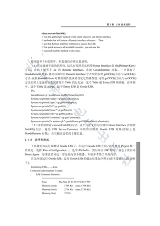 第3章     EJB 技术进阶


                 client.executeFindAll();
                 // Use the getHome() method of the client object to call Home interface
                 // methods that will return a Remote interface reference. Then
                 // use that Remote interface reference to access the EJB.
                 // For quick access to all available records you can use the
                 // executeFindAll() method in this class.
                 }
     }
    程序清单 3.6 很简单 但是我们有两点要说明


      1 首先找到下面的代码行 这几行代码首先利用 Home Interface 的 findPrimaryKey()
方法 查找主键等于 22 的 Remote Interface 亦即 GoodsRemote 对象 一旦获取了
GoodsRemote 对象 就可以调用在 Remote Interface 中声明的各种 getXXX()方法与 setXXX()
  

方法 获取 GoodsRemote 对象的属性值或者设定它的属性值 这些 getXXX()方法与 setXXX()
方法实质上是在存取数据库某个 Table 的行纪录 这个 Table 被 Entity EJB 所映射 在本例
中 这个 Table 是 goods 这个 Entity EJB 是 Goods EJB
               

     例
     GoodsRemote gr=goodsHome.findByPrimaryKey(22);
     System.out.println(name:+gr.getGoodsname());
                

     System.out.println(type:+gr.getGoodstype());
     System.out.println(id:+gr.getId());
     System.out.println(price:+gr.getPrice());
                                          

     System.out.println(off:+gr.getPriceoff());
     System.out.println(comment:+gr.getComment());
     System.out.println(is session ejb:+goodsHome.getEJBMetaData().isSession());
                                                     

        2 读者请留意 executeFindAll()方法 这个自定义的方法调用 Home Interface 声明的
findAll() 方 法 遍 历 EJB Server/Container 中 所 有 可 用 的 Goods EJB 对 象 ( 实 际 上 是
GoodsRemote 对象) 并且输出它们的主键信息
                                                               

3.1.8    运行和测试

    下面我们该运行和测试 Goods EJB 了 在运行 Goods EJB 之前 首先要对 Project 做一
                                                                            

些设定 选择 Run Configuration… 选中Default 然后单击 OK 即可 别忘了要启动
Smart Agent 如果读者对这一部分的内容不熟悉 不妨参考第 2 章的内容
    首先应该运行 Goods EJB 运行 Goods EJB 的输出结果如下所示(前半段输出已经省略
                                                                                           	

了)
     Initializing EJBs........ done
     Container [ejbcontainer] is ready
          EJB Container Statistics
                 ========================
                 Time                 Thu Mar 25 23:52:59 CST 1999
                 Memory (used)             1704 Kb   (max 1704 Kb)
                 Memory (total)            2736 Kb   (max 2736 Kb)
                 Memory (free)             37.0%
 