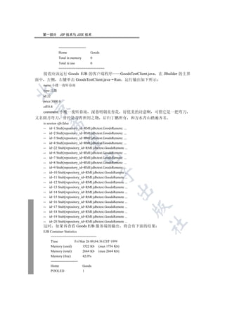 第一部分        JSP 技术与 J2EE 技术


              ------------------------
              Home                       Goods
              Total in memory            0
              Total in use               0
              ========================
  接着应该运行 Goods EJB 的客户端程序          GoodsTestClient.java 在 JBuilder 的主界
面中 左侧 右键单击 GoodsTestClient.java Run 运行输出如下所示
   name:小楼一夜听春雨


   type:兵器
   id:22
   price:3000.8
   off:0.8
  

  comment:小楼一夜听春雨 深巷明朝卖杏花 好优美的诗意啊 可惜它是一把弯刀
又名圆月弯刀 曾经是青青所用之物 后归丁鹏所有 和万水青山踏遍齐名
   is session ejb:false
             

   -- id=1 Stub[repository_id=RMI:jdbctest.GoodsRemote: ...
   -- id=2 Stub[repository_id=RMI:jdbctest.GoodsRemote: ...
   -- id=3 Stub[repository_id=RMI:jdbctest.GoodsRemote: ...
              

   -- id=4 Stub[repository_id=RMI:jdbctest.GoodsRemote: ...
   -- id=22 Stub[repository_id=RMI:jdbctest.GoodsRemote ...
   -- id=6 Stub[repository_id=RMI:jdbctest.GoodsRemote: ...
                                         

   -- id=7 Stub[repository_id=RMI:jdbctest.GoodsRemote: ...
   -- id=8 Stub[repository_id=RMI:jdbctest.GoodsRemote: ...
   -- id=9 Stub[repository_id=RMI:jdbctest.GoodsRemote: ...
   -- id=10 Stub[repository_id=RMI:jdbctest.GoodsRemote ...
                                                 

   -- id=11 Stub[repository_id=RMI:jdbctest.GoodsRemote ...
   -- id=12 Stub[repository_id=RMI:jdbctest.GoodsRemote ...
   -- id=13 Stub[repository_id=RMI:jdbctest.GoodsRemote ...
                                                           

   -- id=14 Stub[repository_id=RMI:jdbctest.GoodsRemote ...
   -- id=15 Stub[repository_id=RMI:jdbctest.GoodsRemote ...
   -- id=16 Stub[repository_id=RMI:jdbctest.GoodsRemote ...
                                                              

   -- id=17 Stub[repository_id=RMI:jdbctest.GoodsRemote ...
   -- id=18 Stub[repository_id=RMI:jdbctest.GoodsRemote ...
   -- id=19 Stub[repository_id=RMI:jdbctest.GoodsRemote ...
   -- id=20 Stub[repository_id=RMI:jdbctest.GoodsRemote ...
                                                               	

   这时        如果再查看 Goods EJB 服务端的输出 将会有下面的结果
   EJB Container Statistics
       ========================
       Time                 Fri Mar 26 00:04:36 CST 1999
       Memory (used)             1522 Kb (max 1736 Kb)
       Memory (total)            2664 Kb (max 2664 Kb)
       Memory (free)             42.0%
       ------------------------
       Home                      Goods
       POOLED                    1
 
