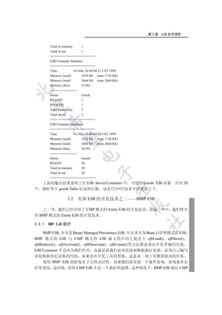 第3章   EJB 技术进阶


        Total in memory           1
        Total in use              1
        ========================
        EJB Container Statistics
        ========================
        Time                 Fri Mar 26 00:04:51 CST 1999
        Memory (used)             1670 Kb (max 1736 Kb)
        Memory (total)            2664 Kb (max 2664 Kb)
        Memory (free)             37.0%


        ------------------------
        Home                      Goods
        READY                     1
        POOLED                    1
  

        Total in memory           2
        Total in use              2
        ========================
           

        EJB Container Statistics
        ========================
        Time                 Fri Mar 26 00:04:56 CST 1999
            

        Memory (used)             1692 Kb (max 1736 Kb)
        Memory (total)            2664 Kb (max 2664 Kb)
        Memory (free)             36.0%
        ------------------------
                                   

        Home                      Goods
        READY                     20
        Total in memory           20
                                               

        Total in use              20
        ========================
  上面的输出结果说明了在 EJB Server/Container 中 可用的 Goods EJB 对象一共有 20
                                                            

个 刚好等于 goods Table 纪录的行数 这是巧合吗?读者不妨考虑一下

                    3.2    实体 EJB 的开发技术之二——BMP EJB
                                                            

   上一节 我们已经介绍了 CMP 模式的 Entity EJB 的开发技术 在这一节中 我们将介
绍 BMP 模式的 Entity EJB 的开发技术
                                                                	

3.2.1   BMP EJB 简介

     BMP EJB 全名是 Beans Managed Persistence EJB 中文译名为 Bean 自管理模式的 EJB
BMP 模式的 EJB 与 CMP 模式的 EJB 最大的不同之处在于 ejbLoad() ejbStore()
ejbRemove() ejbActivate() ejbPassivate() ejbCreate()等方法都必须由开发者编码实现
EJB Container 不会再为我们代劳 也就是说我们必须直接和数据源打交道 必须自己编写
存取数据库纪录集的代码 如果没有开发工具的帮助 这真是一项十分繁琐复杂的任务
  使用 BMP EJB 的好处在于它的灵活性 如果我们要实现一个条件查询 查询条件会
经常变化 这时候 使用 CMP EJB 不是一个最好的选择 这种情况下 BMP EJB 就比 CMP
 