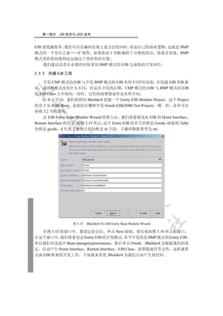 第一部分    JSP 技术与 J2EE 技术


EJB 要优越得多 我们可以在编码实现上述方法的同时 添加自己的商业逻辑 这就是 BMP
模式的一个突出之处    扩展性 如果你对于 EJB 编程十分熟练的话 你就会发现 BMP
模式带给你的便利远远超过了带给你的不便
    我们建议读者在必要的时候采用 BMP 模式的 EJB 完成你的开发项目

3.2.2 创建 EJB 工程

    开发 CMP 模式的 EJB 与开发 BMP 模式的 EJB 有何不同?应该说 在创建 EJB 的框架
时 这两种模式没有什么不同 但是在开发的后期 CMP 模式的 EJB 与 BMP 模式的 EJB


的 EJB Class 大不相同 同时 它们的部署描述符也有所不同
    在本小节中 我们将利用 JBuilder4 创建一个 Entity EJB Modeler Project 这个 Project
的名字为 JDBCBean 前面的步骤和开发 Goods EJB(JDBCTest Project)一模一样 读者可以
  

参照 3.2 节的说明
    在 EJB Entity Bean Modeler Wizard 的第六步 我们需要修改此 EJB 的 Home Interface
         

Remote Interface 的名字 如图 3.15 所示 这个 Entity EJB 的名字仍然是 Goods 映射的 Table
仍然是 goods d 代表主键的字段仍然是 id 字段 主键的数据类型为 int
          
                            
                                       
                                                  
                                                             
                                                                        	

                  图 3.15   JBuilder4 的 EJB Entity Bean Modeler Wizard

   在图 3.15 的窗口中 都设定好以后 单击 Next 按钮 将出现如图 3.16 所示的窗口
在这个窗口中 我们将要设定 Entity EJB 的开发模式 本节开发的是 BMP 模式的 Entity EJB
所以我们应该选中 Bean managed peresistence 然后单击 Finish JBuilder4 会根据我们的设
定 自动产生 Home Interface Remote Interface EJB Class 部署描述符等文件 这样就算
完成 EJB 框架的开发工作 下面就来看看 JBuilder4 为我们自动产生的代码
 