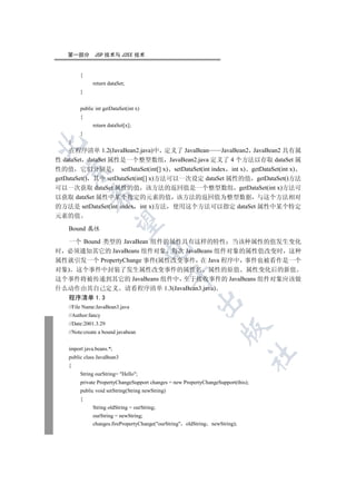 第一部分        JSP 技术与 J2EE 技术


         {
               return dataSet;
         }


         public int getDataSet(int x)
         {
               return dataSet[x];
         }
    }


    在程序清单 1.2(JavaBean2.java)中 定义了 JavaBean       JavaBean2 JavaBean2 具有属
性 dataSet dataSet 属性是一个整型数组 JavaBean2.java 定义了 4 个方法以存取 dataSet 属
性的值 它们分别是 setDataSet(int[] x) setDataSet(int index int x) getDataSet(int x)
  

getDataSet() 其中 setDataSet(int[] x)方法可以一次设定 dataSet 属性的值 getDataSet()方法
可以一次获取 dataSet 属性的值 该方法的返回值是一个整型数组 getDataSet(int x)方法可
             

以获取 dataSet 属性中某个指定的元素的值 该方法的返回值为整型数据 与这个方法相对
的方法是 setDataSet(int index int x)方法 使用这个方法可以指定 dataSet 属性中某个特定
元素的值
              

    Bound 属性

  一个 Bound 类型的 JavaBean 组件的属性具有这样的特性 当该种属性的值发生变化
                                        

时 必须通知其它的 JavaBeans 组件对象 每次 JavaBeans 组件对象的属性值改变时 这种
属性就引发一个 PropertyChange 事件(属性改变事件 在 Java 程序中 事件也被看作是一个
对象) 这个事件中封装了发生属性改变事件的属性名 属性的原值 属性变化后的新值
                                                   

这个事件将被传递到其它的 JavaBeans 组件中 至于接收事件的 JavaBeans 组件对象应该做
什么动作由其自己定义 请看程序清单 1.3(JavaBean3.java)
    程序清单 1.3
                                                         

    //File Name:JavaBean3.java
    //Author:fancy
    //Date:2001.3.29
                                                                     

    //Note:create a bound javabean


    import java.beans.*;
                                                                                	

    public class JavaBean3
    {
         String ourString= Hello;
         private PropertyChangeSupport changes = new PropertyChangeSupport(this);
         public void setString(String newString)
         {
               String oldString = ourString;
               ourString = newString;
               changes.firePropertyChange(ourString oldString newString);
 