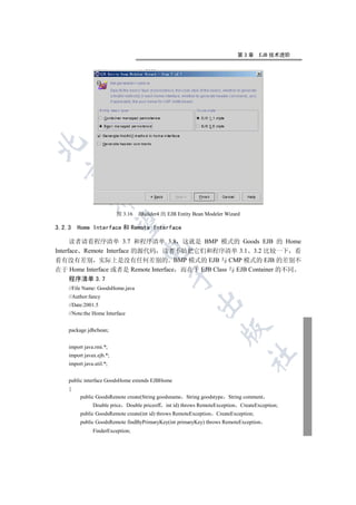 第3章        EJB 技术进阶

  
             


                          图 3.16   JBuilder4 的 EJB Entity Bean Modeler Wizard
              

3.2.3   Home Interface 和 Remote Interface

      读者请看程序清单 3.7 和程序清单 3.8 这就是 BMP 模式的 Goods EJB 的 Home
                                    

Interface Remote Interface 的源代码 读者不妨把它们和程序清单 3.1 3.2 比较一下 看
看有没有差别 实际上是没有任何差别的 BMP 模式的 EJB 与 CMP 模式的 EJB 的差别不
在于 Home Interface 或者是 Remote Interface 而在于 EJB Class 与 EJB Container 的不同
                                               

    程序清单 3.7
    //File Name: GoodsHome.java
    //Author:fancy
                                                          

    //Date:2001.5
    //Note:the Home Interface
                                                                     

    package jdbcbean;


    import java.rmi.*;
                                                                                  	

    import javax.ejb.*;
    import java.util.*;


    public interface GoodsHome extends EJBHome
    {
         public GoodsRemote create(String goodsname String goodstype String comment
               Double price Double priceoff int id) throws RemoteException      CreateException;
         public GoodsRemote create(int id) throws RemoteException   CreateException;
         public GoodsRemote findByPrimaryKey(int primaryKey) throws RemoteException
               FinderException;
 