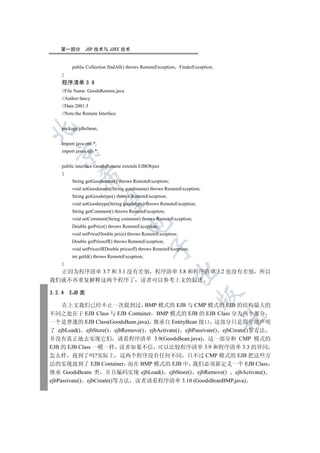 第一部分        JSP 技术与 J2EE 技术


         public Collection findAll() throws RemoteException    FinderException;
    }
    程序清单 3.8
    //File Name: GoodsRemote.java
    //Author:fancy
    //Date:2001.5
    //Note:the Remote Interface


    package jdbcbean;


    import java.rmi.*;
    import javax.ejb.*;
  


    public interface GoodsRemote extends EJBObject
    {
             

         String getGoodsname() throws RemoteException;
         void setGoodsname(String goodsname) throws RemoteException;
         String getGoodstype() throws RemoteException;
              

         void setGoodstype(String goodstype) throws RemoteException;
         String getComment() throws RemoteException;
         void setComment(String comment) throws RemoteException;
                                    

         Double getPrice() throws RemoteException;
         void setPrice(Double price) throws RemoteException;
         Double getPriceoff() throws RemoteException;
                                               

         void setPriceoff(Double priceoff) throws RemoteException;
         int getId() throws RemoteException;
    }
                                                              

  正因为程序清单 3.7 和 3.1 没有差别 程序清单 3.8 和程序清单 3.2 也没有差别 所以
我们就不再重复解释这两个程序了 读者可以参考上文的叙述

3.2.4   EJB 类
                                                                       


     在上文我们已经不止一次提到过 BMP 模式的 EJB 与 CMP 模式的 EJB 的结构最大的
不同之处在于 EJB Class 与 EJB Container BMP 模式的 EJB 的 EJB Class 分为两个部分
                                                                                  	

一个是普通的 EJB Class(GoodsBean.java) 继承自 EntityBean 接口 这部分只是简单地声明
了 ejbLoad() ejbStore() ejbRemove() ejbActivate() ejbPassivate() ejbCreate()等方法
并没有真正地去实现它们 请看程序清单 3.9(GoodsBean.java) 这一部分和 CMP 模式的
EJB 的 EJB Class 一模一样 读者如果不信 可以比较程序清单 3.9 和程序清单 3.3 的异同
怎么样 找到了吗?实际上 这两个程序没有任何不同 只不过 CMP 模式的 EJB 把这些方
法的实现放到了 EJB Container 而在 BMP 模式的 EJB 中 我们必须新定义一个 EJB Class
继承 GoodsBeans 类 并且编码实现 ejbLoad() ejbStore() ejbRemove() ejbActivate()
ejbPassivate() ejbCreate()等方法 读者请看程序清单 3.10 (GoodsBeanBMP.java)
 