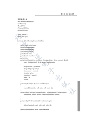 第3章   EJB 技术进阶


程序清单 3.9
//File Name:GoodsBean.java
//Author:Fancy
//Date:2001.5
//Note:the EJB Class
package jdbcbean;


import java.rmi.*;


import javax.ejb.*;


public class GoodsBean implements EntityBean
{


     EntityContext entityContext;
     public String goodsname;
     public String goodstype;
         

     public String comment;
     public Double price;
     public Double priceoff;
          

     public int id;
     public int ejbCreate(String goodsname String goodstype String comment Double
           price Double priceoff int id) throws CreateException
                                    

     {
           this.goodsname = goodsname;
           this.goodstype = goodstype;
                                                       

           this.comment = comment;
           this.price = price;
           this.priceoff = priceoff;
                                                                         

           this.id = id;
           return 0;
     }
     public int ejbCreate(int id) throws CreateException
                                                                                  

     {
           return ejbCreate(null       null     null     null     null     id);
     }
                                                                                   	

     public void ejbPostCreate(String goodsname String goodstype String comment
           Double price Double priceoff int id) throws CreateException
     {
     }
     public void ejbPostCreate(int id) throws CreateException
     {
           ejbPostCreate(null      null       null     null     null     id);
     }
     public void ejbRemove() throws RemoveException
 
