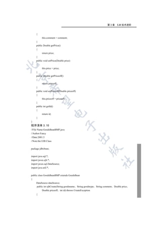 第3章      EJB 技术进阶


     {
           this.comment = comment;
     }
     public Double getPrice()
     {
           return price;
     }
     public void setPrice(Double price)
     {


           this.price = price;
     }
     public Double getPriceoff()


     {
           return priceoff;
     }
         

     public void setPriceoff(Double priceoff)
     {
           this.priceoff = priceoff;
          

     }
     public int getId()
     {
                                   

           return id;
     }
}
                                                

程序清单 3.10
//File Name:GoodsBeanBMP.java
//Author:Fancy
                                                       

//Date:2001.5
//Note:the EJB Class


package jdbcbean;
                                                              


import java.sql.*;
import javax.ejb.*;
                                                                         	

import javax.sql.DataSource;
import java.util.*;


public class GoodsBeanBMP extends GoodsBean
{
     DataSource dataSource;
     public int ejbCreate(String goodsname String goodstype String comment Double price
           Double priceoff int id) throws CreateException
     {
 