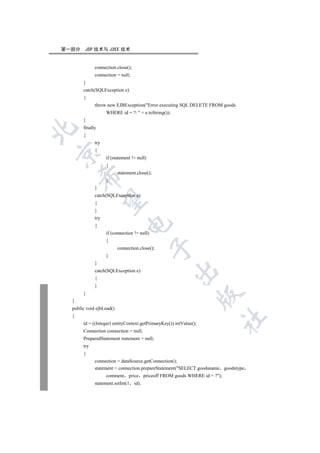 第一部分    JSP 技术与 J2EE 技术


             connection.close();
             connection = null;
       }
       catch(SQLException e)
       {
             throw new EJBException(Error executing SQL DELETE FROM goods
                   WHERE id = ?:  + e.toString());
       }
       finally


       {
             try
             {


                   if (statement != null)
                   {
                          statement.close();
      

                   }
             }
             catch(SQLException e)
       

             {
             }
             try
                               

             {
                   if (connection != null)
                   {
                                             

                          connection.close();
                   }
             }
                                                      

             catch(SQLException e)
             {
             }
       }
                                                                    

  }
  public void ejbLoad()
  {
                                                                            	

       id = ((Integer) entityContext.getPrimaryKey()).intValue();
       Connection connection = null;
       PreparedStatement statement = null;
       try
       {
             connection = dataSource.getConnection();
             statement = connection.prepareStatement(SELECT goodsname goodstype
                   comment      price priceoff FROM goods WHERE id = ?);
             statement.setInt(1    id);
 