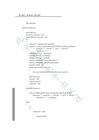 第一部分    JSP 技术与 J2EE 技术


       }
       super.ejbLoad();
  }
  public void ejbStore()
  {
       super.ejbStore();
       Connection connection = null;
       PreparedStatement statement = null;
       try


       {
             connection = dataSource.getConnection();
             statement = connection.prepareStatement(UPDATE goods SET goodsname


                   = ? goodstype = ? comment = ? price = ? priceoff = ?
                        WHERE id = ?);
             statement.setString(1 goodsname);
      

             statement.setString(2     goodstype);
             statement.setString(3     comment);
             statement.setDouble(4        price.doubleValue());
       

             statement.setDouble(5        priceoff.doubleValue());
             statement.setInt(6    id);
             if (statement.executeUpdate()  1)
                                

             {
                   throw new NoSuchEntityException(Row does not exist);
             }
                                             

             statement.close();
             statement = null;
             connection.close();
                                                         

             connection = null;
       }
       catch(SQLException e)
       {
                                                                     

             throw new EJBException(Error executing SQL UPDATE goods SET
                  goodsname = ? goodstype = ? comment = ? price = ? priceoff = ?
                           WHERE id = ?:  + e.toString());
                                                                            	

       }
       finally
       {
             try
             {
                   if (statement != null)
                   {
                           statement.close();
                   }
 