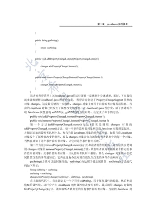第1章     JavaBeans 组件技术


        }


        public String getString()
        {
              return ourString;
        }


        public void addPropertyChangeListener(PropertyChangeListener l)
        {


              changes.addPropertyChangeListener(l);
        }
  

        public void removePropertyChangeListener(PropertyChangeListener l)
        {
              changes.removePropertyChangeListener(l);
            

        }
   }
    读者对程序清单 1.3(JavaBean3.java)的运行逻辑一定感到十分迷惑吧 那好 下面我们
             

就来详细解释 JavaBean3.java 程序的含义 程序首先创建了 PropertyChangeSupport 类型的
对象 changes 这是最关键的一步操作 changes 对象主要用于向监听者对象发送信息 当
前的 JavaBean 对象已经发生了属性改变的事件 在 JavaBean3.java 程序中 除了普通的存
                                    

取 JavaBeans 属性值的 setXXX() getXXX()等方法以外 还定义了如下的方法
    public void addPropertyChangeListener(PropertyChangeListener l);
    public void removePropertyChangeListener(PropertyChangeListener l);
                                              

    第 一 个 方 法 (addPropertyChangeListener() 方 法 ) 其 实 是 调 用 changes 对 象 的
addPropertyChangeListener()方法 使一个事件监听者对象和当前 JavaBean 对象绑定起来
并把它添加到监听者队列中去 充当当前 JavaBean 对象的事件监听者 如果当前 JavaBean
                                                         

对象发生了属性值改变的事件 那么 changes 对象会依次通知监听者队列中的每一个对象
当然也通知了这个事件监听者对象 让它对这个事件做出反映
                                                                    

    第二个方法(removePropertyChangeListener()方法)和前者的作用相反 该方法其实是调
用 changes 对象的 removePropertyChangeListener()方法 从监听者队列中移除某个特定的事
件监听者对象 此事件监听者对象一旦从监听者队列中删除 那么 changes 对象将不会把
                                                                             	

属性值改变的事件通知它 它再也没有办法对属性值发生改变的事件作出响应了
    getString()方法可以返回属性值 setString()方法用于设定属性值 setString()方法的代
码如下所示
   String oldString = ourString;
   ourString = newString;
   changes.firePropertyChange(ourString oldString newString);
      在上面的代码中 首先新定义一个字符串 oldString 用于保存属性的原值 然后把新
值赋给属性值 这样会产生 JavaBeans 组件属性值改变的事件 最后调用 changes 对象的
firePropertyChange()方法 通知监听者队列里的所有事件监听者对象 当前的 JavaBean 对
 