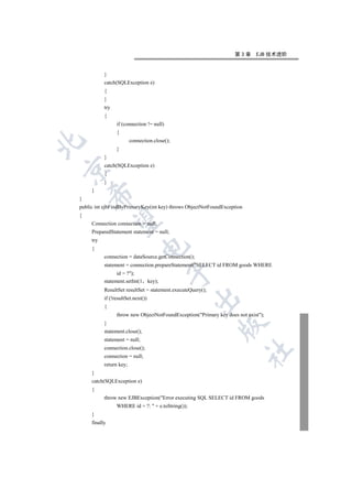 第3章      EJB 技术进阶


           }
           catch(SQLException e)
           {
           }
           try
           {
                 if (connection != null)
                 {
                         connection.close();


                 }
           }
           catch(SQLException e)


           {
           }
     }
    

}
public int ejbFindByPrimaryKey(int key) throws ObjectNotFoundException
{
     

     Connection connection = null;
     PreparedStatement statement = null;
     try
                              

     {
           connection = dataSource.getConnection();
           statement = connection.prepareStatement(SELECT id FROM goods WHERE
                                            

                 id = ?);
           statement.setInt(1       key);
           ResultSet resultSet = statement.executeQuery();
                                                    

           if (!resultSet.next())
           {
                 throw new ObjectNotFoundException(Primary key does not exist);
           }
                                                             

           statement.close();
           statement = null;
           connection.close();
                                                                         	

           connection = null;
           return key;
     }
     catch(SQLException e)
     {
           throw new EJBException(Error executing SQL SELECT id FROM goods
                 WHERE id = ?:  + e.toString());
     }
     finally
 