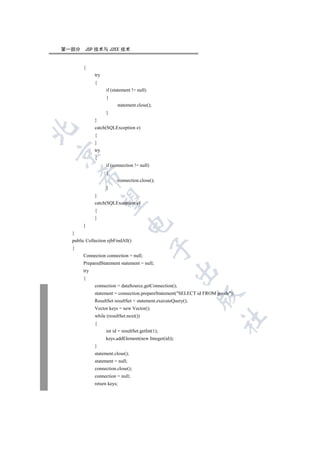 第一部分    JSP 技术与 J2EE 技术


       {
             try
             {
                   if (statement != null)
                   {
                         statement.close();
                   }
             }
             catch(SQLException e)


             {
             }
             try


             {
                   if (connection != null)
                   {
      

                         connection.close();
                   }
             }
       

             catch(SQLException e)
             {
             }
                              

       }
  }
  public Collection ejbFindAll()
                                             

  {
       Connection connection = null;
       PreparedStatement statement = null;
                                                       

       try
       {
             connection = dataSource.getConnection();
             statement = connection.prepareStatement(SELECT id FROM goods);
                                                               

             ResultSet resultSet = statement.executeQuery();
             Vector keys = new Vector();
             while (resultSet.next())
                                                                       	

             {
                   int id = resultSet.getInt(1);
                   keys.addElement(new Integer(id));
             }
             statement.close();
             statement = null;
             connection.close();
             connection = null;
             return keys;
 