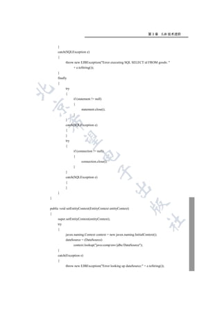 第3章       EJB 技术进阶


     }
     catch(SQLException e)
     {
           throw new EJBException(Error executing SQL SELECT id FROM goods: 
                 + e.toString());
     }
     finally
     {
           try


           {
                 if (statement != null)
                 {


                       statement.close();
                 }
           }
    

           catch(SQLException e)
           {
           }
     

           try
           {
                 if (connection != null)
                            

                 {
                       connection.close();
                 }
                                           

           }
           catch(SQLException e)
           {
                                                   

           }
     }
}
                                                              

public void setEntityContext(EntityContext entityContext)
{
     super.setEntityContext(entityContext);
                                                                         	

     try
     {
           javax.naming.Context context = new javax.naming.InitialContext();
           dataSource = (DataSource)
                 context.lookup(java:comp/env/jdbc/DataSource);
     }
     catch(Exception e)
     {
           throw new EJBException(Error looking up dataSource: + e.toString());
 