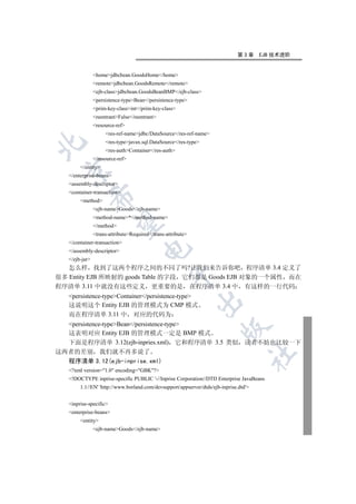第3章      EJB 技术进阶


                homejdbcbean.GoodsHome/home
                remotejdbcbean.GoodsRemote/remote
                ejb-classjdbcbean.GoodsBeanBMP/ejb-class
                persistence-typeBean/persistence-type
                prim-key-classint/prim-key-class
                reentrantFalse/reentrant
                resource-ref
                     res-ref-namejdbc/DataSource/res-ref-name
                     res-typejavax.sql.DataSource/res-type


                     res-authContainer/res-auth
                /resource-ref
        /entity
 

   /enterprise-beans
   assembly-descriptor
   container-transaction
            

        method
                ejb-nameGoods/ejb-name
                method-name*/method-name
             

                /method
                trans-attributeRequired/trans-attribute
   /container-transaction
                                      

   /assembly-descriptor
   /ejb-jar
   怎么样 找到了这两个程序之间的不同了吗?让我们来告诉你吧 程序清单 3.4 定义了
                                                  

很多 Entity EJB 所映射的 goods Table 的字段 它们都是 Goods EJB 对象的一个属性 而在
程序清单 3.11 中就没有这些定义 更重要的是 在程序清单 3.4 中 有这样的一行代码
   persistence-typeContainer/persistence-type
                                                              

   这说明这个 Entity EJB 的管理模式为 CMP 模式
   而在程序清单 3.11 中 对应的代码为
  persistence-typeBean/persistence-type
                                                                       

  这表明对应 Entity EJB 的管理模式一定是 BMP 模式
  下面是程序清单 3.12(ejb-inpries.xml) 它和程序清单 3.5 类似 读者不妨也比较一下
这两者的差别 我们就不再多说了
                                                                                   	

  程序清单 3.12(ejb-inprise.xml)
   ?xml version=1.0 encoding=GBK?
   !DOCTYPE inprise-specific PUBLIC '-//Inprise Corporation//DTD Enterprise JavaBeans
        1.1//EN' 'http://www.borland.com/devsupport/appserver/dtds/ejb-inprise.dtd'


   inprise-specific
   enterprise-beans
        entity
                ejb-nameGoods/ejb-name
 