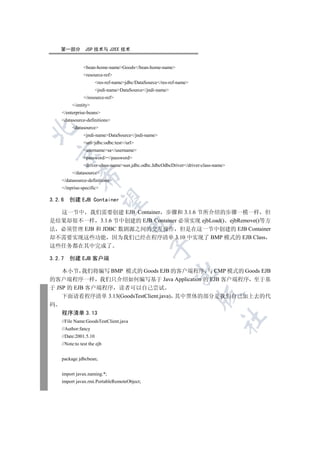 第一部分          JSP 技术与 J2EE 技术


                bean-home-nameGoods/bean-home-name
                resource-ref
                       res-ref-namejdbc/DataSource/res-ref-name
                       jndi-nameDataSource/jndi-name
                /resource-ref
         /entity
    /enterprise-beans
    datasource-definitions
         datasource


                jndi-nameDataSource/jndi-name
                urljdbc:odbc:test/url
                usernamesa/username
  

                password/password
                driver-class-namesun.jdbc.odbc.JdbcOdbcDriver/driver-class-name
         /datasource
              

    /datasource-definitions
    /inprise-specific

3.2.6   创建 EJB Container
               


  这一节中 我们需要创建 EJB Container 步骤和 3.1.6 节所介绍的步骤一模一样 但
是结果却很不一样 3.1.6 节中创建的 EJB Container 必须实现 ejbLoad() ejbRemove()等方
                                      

法 必须管理 EJB 和 JDBC 数剧源之间的交互操作 但是在这一节中创建的 EJB Container
却不需要实现这些功能 因为我们已经在程序清单 3.10 中实现了 BMP 模式的 EJB Class
这些任务都在其中完成了
                                                 


3.2.7   创建 EJB 客户端

    本小节 我们将编写 BMP 模式的 Goods EJB 的客户端程序 与 CMP 模式的 Goods EJB
                                                            

的客户端程序一样 我们只介绍如何编写基于 Java Application 的 EJB 客户端程序 至于基
于 JSP 的 EJB 客户端程序 读者可以自己尝试
                                                                      

    下面请看程序清单 3.13(GoodsTestClient.java) 其中黑体的部分是我们自己加上去的代
码
    程序清单 3.13
                                                                                 	

    //File Name:GoodsTestClient.java
    //Author:fancy
    //Date:2001.5.10
    //Note:to test the ejb


    package jdbcbean;


    import javax.naming.*;
    import javax.rmi.PortableRemoteObject;
 