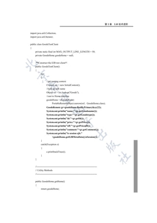 第3章   EJB 技术进阶


import java.util.Collection;
import java.util.Iterator;


public class GoodsTestClient
{
     private static final int MAX_OUTPUT_LINE_LENGTH = 50;
     private GoodsHome goodsHome = null;


     /**Construct the EJB test client*/


     public GoodsTestClient()
     {
            try


            {
                   //get naming context
                   Context ctx = new InitialContext();
          

                   //look up jndi name
                   Object ref = ctx.lookup(Goods);
                   //cast to Home interface
           

                   goodsHome = (GoodsHome)
                        PortableRemoteObject.narrow(ref GoodsHome.class);
                   GoodsRemote gr=goodsHome.findByPrimaryKey(22);
                                       

                   System.out.println(name:+gr.getGoodsname());
                   System.out.println(type:+gr.getGoodstype());
                   System.out.println(id:+gr.getId());
                                                      

                   System.out.println(price:+gr.getPrice());
                   System.out.println(off:+gr.getPriceoff());
                   System.out.println(comment:+gr.getComment());
                                                                    

                   System.out.println(is session ejb:
                          +goodsHome.getEJBMetaData().isSession());
            }
            catch(Exception e)
                                                                                      

            {
                   e.printStackTrace();
            }
                                                                                       	

     }


     //----------------------------------------------------------------------------
     // Utility Methods
     //----------------------------------------------------------------------------


     public GoodsHome getHome()
     {
            return goodsHome;
 
