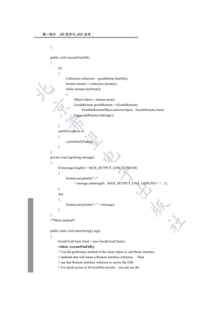 第一部分    JSP 技术与 J2EE 技术


  }


  public void executeFindAll()
  {
       try
       {
              Collection collection = goodsHome.findAll();
              Iterator iterator = collection.iterator();
              while (iterator.hasNext())


              {
                    Object object = iterator.next();
                    GoodsRemote goodsRemote = (GoodsRemote)


                        PortableRemoteObject.narrow(object GoodsRemote.class);
                    log(goodsRemote.toString());
              }
      

       }
       catch(Exception e)
       {
       

              e.printStackTrace();
       }
  }
                                

  private void log(String message)
  {
       if (message.length()  MAX_OUTPUT_LINE_LENGTH)
                                              

       {
              System.out.println(-- 
                   + message.substring(0       MAX_OUTPUT_LINE_LENGTH) +  ...);
                                                           

       }
       else
       {
              System.out.println(--  + message);
                                                                   

       }
  }
  /**Main method*/
                                                                                 	


  public static void main(String[] args)
  {
       GoodsTestClient client = new GoodsTestClient();
       //client. executeFindAll();
       // Use the getHome() method of the client object to call Home interface
       // methods that will return a Remote interface reference.   Then
       // use that Remote interface reference to access the EJB.
       // For quick access to all available records you can use the
 