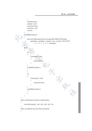 第3章   EJB 技术进阶


           }
           statement.close();
           statement = null;
           connection.close();
           connection = null;
           return id;
     }
     catch(SQLException e)
     {


           throw new EJBException(Error executing SQL INSERT INTO goods
                (goodsname goodstype comment price priceoff id) VALUES
                         (? ? ? ? ? ?):  + e.toString());


     }
     finally
     {
    

           try
           {
                 if (statement != null)
     

                 {
                        statement.close();
                 }
                             

           }
           catch(SQLException e)
           {
                                             

           }
           try
           {
                                                           

                 if (connection != null)
                 {
                        connection.close();
                 }
                                                                  

           }
           catch(SQLException e)
           {
                                                                   	

           }
     }
}
public int ejbCreate(int id) throws CreateException
{
     return ejbCreate(null     null   null   null   null   id);
}
public void ejbRemove() throws RemoveException
{
 