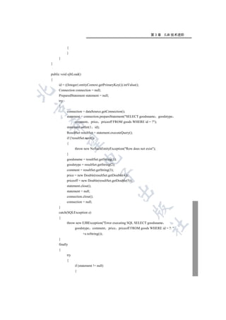 第3章      EJB 技术进阶


           {
           }
     }
}


public void ejbLoad()
{
     id = ((Integer) entityContext.getPrimaryKey()).intValue();
     Connection connection = null;


     PreparedStatement statement = null;
     try
     {


           connection = dataSource.getConnection();
           statement = connection.prepareStatement(SELECT goodsname goodstype
                 comment       price priceoff FROM goods WHERE id = ?);
    

           statement.setInt(1       id);
           ResultSet resultSet = statement.executeQuery();
           if (!resultSet.next())
     

           {
                 throw new NoSuchEntityException(Row does not exist);
           }
                             

           goodsname = resultSet.getString(1);
           goodstype = resultSet.getString(2);
           comment = resultSet.getString(3);
                                           

           price = new Double(resultSet.getDouble(4));
           priceoff = new Double(resultSet.getDouble(5));
           statement.close();
                                                    

           statement = null;
           connection.close();
           connection = null;
     }
                                                                  

     catch(SQLException e)
     {
           throw new EJBException(Error executing SQL SELECT goodsname
                                                                           	

                 goodstype comment         price priceoff FROM goods WHERE id = ?: 
                        +e.toString());
     }
     finally
     {
           try
           {
                 if (statement != null)
                 {
 