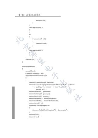 第一部分    JSP 技术与 J2EE 技术


                           statement.close();
                   }
             }
             catch(SQLException e)
             {
             }
             try
             {
                   if (connection != null)


                   {
                           connection.close();
                   }


             }
             catch(SQLException e)
             {
      

             }
       }
       super.ejbLoad();
       

  }


  public void ejbStore()
                                

  {
       super.ejbStore();
       Connection connection = null;
                                             

       PreparedStatement statement = null;
       try
       {
                                                         

             connection = dataSource.getConnection();
             statement = connection.prepareStatement(UPDATE goods SET goodsname
                   = ? goodstype = ? comment = ? price = ? priceoff = ?
                        WHERE id = ?);
                                                                     

             statement.setString(1 goodsname);
             statement.setString(2     goodstype);
             statement.setString(3     comment);
                                                                            	

             statement.setDouble(4        price.doubleValue());
             statement.setDouble(5        priceoff.doubleValue());
             statement.setInt(6    id);
             if (statement.executeUpdate()  1)
             {
                   throw new NoSuchEntityException(Row does not exist);
             }
             statement.close();
             statement = null;
 