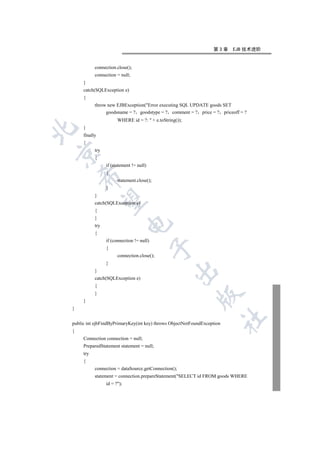 第3章    EJB 技术进阶


           connection.close();
           connection = null;
     }
     catch(SQLException e)
     {
           throw new EJBException(Error executing SQL UPDATE goods SET
                goodsname = ? goodstype = ? comment = ? price = ? priceoff = ?
                       WHERE id = ?:  + e.toString());
     }


     finally
     {
           try


           {
                 if (statement != null)
                 {
    

                       statement.close();
                 }
           }
     

           catch(SQLException e)
           {
           }
                             

           try
           {
                 if (connection != null)
                                           

                 {
                       connection.close();
                 }
                                                   

           }
           catch(SQLException e)
           {
           }
                                                           

     }
}
                                                                         	

public int ejbFindByPrimaryKey(int key) throws ObjectNotFoundException
{
     Connection connection = null;
     PreparedStatement statement = null;
     try
     {
           connection = dataSource.getConnection();
           statement = connection.prepareStatement(SELECT id FROM goods WHERE
                 id = ?);
 