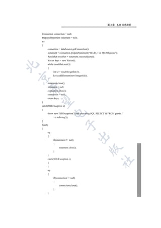 第3章      EJB 技术进阶


    Connection connection = null;
    PreparedStatement statement = null;
    try
    {
          connection = dataSource.getConnection();
          statement = connection.prepareStatement(SELECT id FROM goods);
          ResultSet resultSet = statement.executeQuery();
          Vector keys = new Vector();
          while (resultSet.next())


          {
                int id = resultSet.getInt(1);
                keys.addElement(new Integer(id));


          }
          statement.close();
          statement = null;
    

          connection.close();
          connection = null;
          return keys;
     

    }
    catch(SQLException e)
    {
                           

          throw new EJBException(Error executing SQL SELECT id FROM goods: 
                + e.toString());
    }
                                          

    finally
    {
          try
                                                    

          {
                if (statement != null)
                {
                      statement.close();
                                                            

                }
          }
          catch(SQLException e)
                                                                    	

          {
          }
          try
          {
                if (connection != null)
                {
                      connection.close();
                }
          }
 
