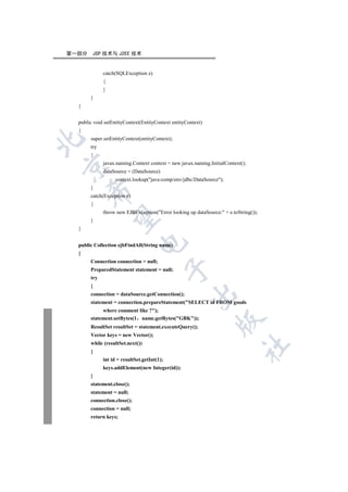 第一部分    JSP 技术与 J2EE 技术


             catch(SQLException e)
             {
             }
       }
  }


  public void setEntityContext(EntityContext entityContext)
  {
       super.setEntityContext(entityContext);


       try
       {
             javax.naming.Context context = new javax.naming.InitialContext();


             dataSource = (DataSource)
                  context.lookup(java:comp/env/jdbc/DataSource);
       }
      

       catch(Exception e)
       {
             throw new EJBException(Error looking up dataSource: + e.toString());
       

       }
  }
                              

  public Collection ejbFindAll(String name)
  {
       Connection connection = null;
                                             

       PreparedStatement statement = null;
       try
       {
                                                     

       connection = dataSource.getConnection();
       statement = connection.prepareStatement(SELECT id FROM goods
            where comment like ?);
       statement.setBytes(1 name.getBytes(GBK));
                                                                

       ResultSet resultSet = statement.executeQuery();
       Vector keys = new Vector();
       while (resultSet.next())
                                                                           	

       {
             int id = resultSet.getInt(1);
             keys.addElement(new Integer(id));
       }
       statement.close();
       statement = null;
       connection.close();
       connection = null;
       return keys;
 
