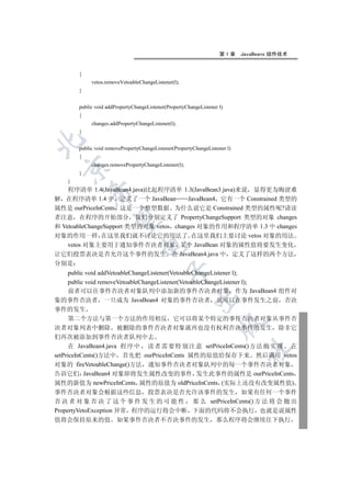 第1章     JavaBeans 组件技术


        {
             vetos.removeVetoableChangeListener(l);
        }


        public void addPropertyChangeListener(PropertyChangeListener l)
        {
             changes.addPropertyChangeListener(l);
        }


        public void removePropertyChangeListener(PropertyChangeListener l)
        {
             changes.removePropertyChangeListener(l);
  

        }
    }
    程序清单 1.4(JavaBean4.java)比起程序清单 1.3(JavaBean3.java)来说 显得更为晦涩难
            

解 在程序清单 1.4 中 定义了一个 JavaBean            JavaBean4 它有一个 Constrained 类型的
属性是 ourPriceInCents 这是一个整型数据 为什么说它是 Constrained 类型的属性呢?请读
者注意 在程序的开始部分 我们分别定义了 PropertyChangeSupport 类型的对象 changes
             

和 VetoableChangeSupport 类型的对象 vetos changes 对象的作用和程序清单 1.3 中 changes
对象的作用一样 在这里我们就不讨论它的用法了 在这里我们主要讨论 vetos 对象的用法
    vetos 对象主要用于通知事件否决者对象 某个 JavaBean 对象的属性值将要发生变化
                                  

让它们投票表决是否允许这个事件的发生 在 JavaBean4.java 中 定义了这样的两个方法
分别是
                                             

      public void addVetoableChangeListener(VetoableChangeListener l);
      public void removeVetoableChangeListener(VetoableChangeListener l);
      前者可以往事件否决者对象队列中添加新的事件否决者对象 作为 JavaBean4 组件对
                                                         

象的事件否决者 一旦成为 JavaBean4 对象的事件否决者 就可以在事件发生之前 否决
事件的发生
      第二个方法与第一个方法的作用相反 它可以将某个特定的事件否决者对象从事件否
                                                                    

决者对象列表中删除 被删除的事件否决者对象就再也没有权利否决事件的发生 除非它
们再次被添加到事件否决者队列中去
      在 JavaBean4.java 程 序 中 读 者 需 要 特 别 注 意 setPriceInCents() 方 法 的 实 现 在
                                                                             	

setPriceInCents()方法中 首先把 ourPriceInCents 属性的原值给保存下来 然后调用 vetos
对象的 fireVetoableChange()方法 通知事件否决者对象队列中的每一个事件否决者对象
告诉它们 JavaBean4 对象即将发生属性改变的事件 发生此事件的属性是 ourPriceInCents
属性的新值为 newPriceInCents 属性的原值为 oldPriceInCents (实际上还没有改变属性值)
事件否决者对象会根据这些信息 投票表决是否允许该事件的发生 如果有任何一个事件
否 决 者 对 象 否 决 了 这 个 事 件 发 生 的 可 能 性 那 么 setPriceInCents() 方 法 将 会 抛 出
PropertyVetoException 异常 程序的运行将会中断 下面的代码将不会执行 也就是说属性
值将会保持原来的值 如果事件否决者不否决事件的发生 那么程序将会继续往下执行
 