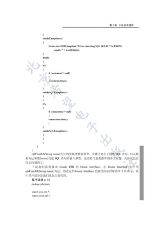 第3章     EJB 技术进阶


              }
              catch(Exception e)
              {
                    throw new EJBException(Error executing SQL SELECT id FROM
                         goods:  + e.toString());
              }
              finally
              {
              try


              {
                    if (statement != null)
                    {
  

                    statement.close();
                    }
              }
            

              catch(SQLException e)
              {
              }
             

              try
              {
                    if (connection != null)
                                    

                    {
                    connection.close();
                    }
                                               

              }
              catch(SQLException e)
              {
                                                     

              }
              }
        }
   }
                                                              

  ejbFindAll(String name)方法的实现逻辑很简单 关键之处在于构造 SQL 语句 以及根
据方法参数(name)设定 SQL 语句的输入参数 还需要注意数据库的中文问题 此外就没有
什么特别的了
                                                                       	

     下 面 我 们 需 要 修 改 Goods EJB 的 Home Interface 在 Home Interface 中 声 明
ejbFindAll(String name)方法 修改过的 Home Interface 的源代码如程序清单 3.15 所示 其
中黑体部分是我们添加上的代码
  程序清单 3.15
   package jdbcbean;


   import java.rmi.*;
   import javax.ejb.*;
 