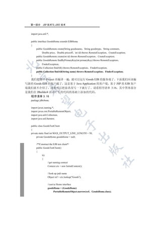 第一部分        JSP 技术与 J2EE 技术


   import java.util.*;


   public interface GoodsHome extends EJBHome
   {
        public GoodsRemote create(String goodsname String goodstype String comment
              Double price Double priceoff int id) throws RemoteException       CreateException;
        public GoodsRemote create(int id) throws RemoteException    CreateException;
        public GoodsRemote findByPrimaryKey(int primaryKey) throws RemoteException
              FinderException;


        public Collection findAll() throws RemoteException   FinderException;
        public Collection findAll(String name) throws RemoteException      FinderException;
   }
 

  我们把整个 Project 再编译一遍 就可以运行 Goods EJB 的服务端了 下面我们应该编
写新的 Goods EJB 的客户端了 这是基于 Java Application 的客户端 基于 JSP 的 EJB 客户
端我们就不介绍了 读者可以把前者改写一下就行了 请看程序清单 3.16 其中黑体部分
            

是我们在 JBuilder4 自动产生的代码的基础上添加的代码
   程序清单 3.16
   package jdbcbean;
             


   import javax.naming.*;
   import javax.rmi.PortableRemoteObject;
                                     

   import java.util.Collection;
   import java.util.Iterator;
                                                 

   public class GoodsTestClient
   {
   private static final int MAX_OUTPUT_LINE_LENGTH = 50;
                                                             

        private GoodsHome goodsHome = null;


        /**Construct the EJB test client*/
        public GoodsTestClient()
                                                                     

        {
              try
              {
                                                                                  	

                     //get naming context
                     Context ctx = new InitialContext();


                     //look up jndi name
                     Object ref = ctx.lookup(Goods);

                     //cast to Home interface
                     goodsHome = (GoodsHome)
                          PortableRemoteObject.narrow(ref     GoodsHome.class);
 