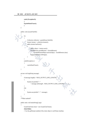第一部分    JSP 技术与 J2EE 技术


       catch (Exception fe)
       {
       fe.printStackTrace();
       }
  }

  public void executeFindAll()
  {
       try


       {
              Collection collection = goodsHome.findAll();
              Iterator iterator = collection.iterator();


              while (iterator.hasNext())
              {
                   Object object = iterator.next();
      

                   GoodsRemote goodsRemote = (GoodsRemote)
                        PortableRemoteObject.narrow(object GoodsRemote.class);
                   log(goodsRemote.toString());
              }
       

       }
       catch(Exception e)
       {
                               

              e.printStackTrace();
       }
  }
                                           

  private void log(String message)
  {
       if (message.length()  MAX_OUTPUT_LINE_LENGTH)
                                                     

       {
              System.out.println(-- 
                   + message.substring(0    MAX_OUTPUT_LINE_LENGTH) +  ...);
                                                                  

       }
       else
       {
                                                                                 	

              System.out.println(--  + message);
       }
  }
  /**Main method*/


  public static void main(String[] args)
  {
       GoodsTestClient client = new GoodsTestClient();
       client.find();
       // Use the getHome() method of the client object to call Home interface
 
