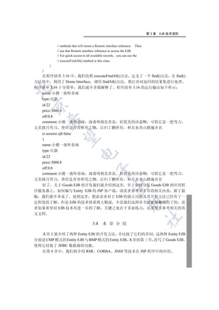 第3章   EJB 技术进阶


           // methods that will return a Remote interface reference. Then
           // use that Remote interface reference to access the EJB.
           // For quick access to all available records you can use the
           // executeFindAll() method in this class.
       }
   }
  在程序清单 3.16 中 我们仿照 executeFindAll()方法 定义了一个 find()方法 在 find()
方法体中 利用了 Home Interface 调用 findAll()方法 然后再对返回的结果集进行处理
程序清单 3.16 十分简单 我们就不多做解释了 程序清单 3.16 的运行输出如下所示


  name:小楼一夜听春雨
  type:兵器
 

  id:22
  price:3000.8
  off:0.8
           

  comment:小楼一夜听春雨 深巷明朝卖杏花 好优美的诗意啊 可惜它是一把弯刀
又名圆月弯刀 曾经是青青所用之物 后归丁鹏所有 和万水青山踏遍齐名
   is session ejb:false
            

   1
   name:小楼一夜听春雨
   type:兵器
                                  

  id:22
  price:3000.8
  off:0.8
                                              

  comment:小楼一夜听春雨 深巷明朝卖杏花 好优美的诗意啊 可惜它是一把弯刀
又名圆月弯刀 曾经是青青所用之物 后归丁鹏所有 和万水青山踏遍齐名
  好了 关于 Goods EJB 的开发我们就介绍到这里 至于如何分发 Goods EJB 到应用程
                                                        

序服务器上 如何编写 Entity EJB 的 JSP 客户端 请读者参考第 2 章的相关内容 限于篇
幅 我们就不多说了 说到这里 想必读者对于 EJB 的强大功能及其开发方法已经有了一
                                                                    

定程度的了解 但是 EJB 的技术体系博大精深 不是我们这两章书就能够概括的了的 读
者如果希望对 EJB 技术有进一步的了解 关键之处在于多加练习 还需要多参考相关的英
文文档
                                                                             	

                                      3.4    本 章 小 结

  本章主要介绍了两种 Entity EJB 的开发方法 并比较了它们的异同 这两种 Entity EJB
分别是 CMP 模式的 Entity EJB 与 BMP 模式的 Entity EJB 本章的第三节 改写了 Goods EJB
使得它封装了 JDBC 数据源的功能
  在第 4 章中 我们将介绍 RMI CORBA JNDI 等技术在 JSP 程序中的应用
 